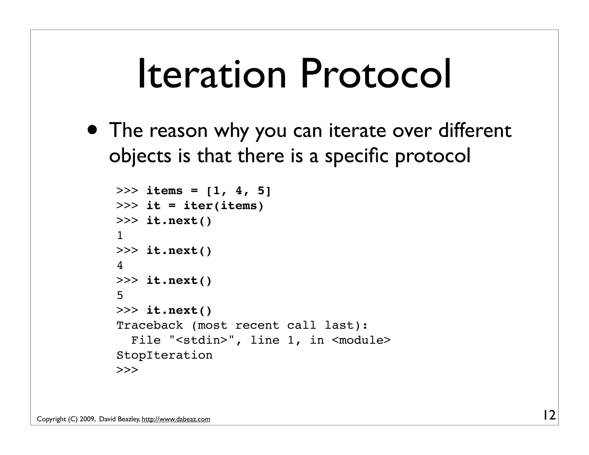 Iteration Protocol • The reason why you can iterate over different objects is that there is a speciﬁc protocol >>> items = [1, 4, 5] >>> it = iter(items) >>> it.next() 1 >>> it.next() 4 >>> it.next() 5 >>> it.next() Traceback (most recent call last): File "<stdin>", line 1, in <module> StopIteration >>> Copyright (C) 2009, David Beazley, http://www.dabeaz.com 12 