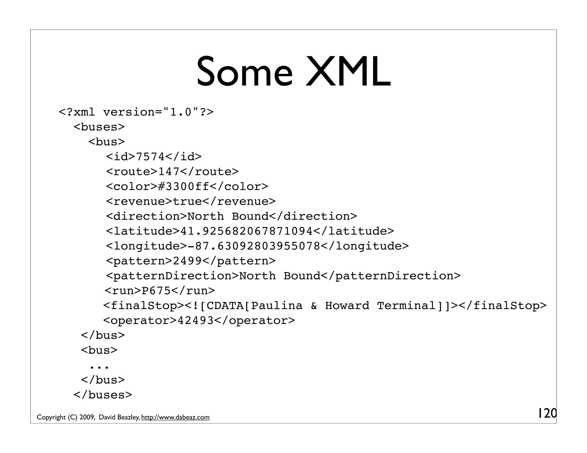 Some XML <?xml version="1.0"?> <buses> <bus> ! ! <id>7574</id> ! <route>147</route> ! ! <color>#3300ff</color> ! ! <revenue>true</revenue> ! ! <direction>North Bound</direction> ! ! <latitude>41.925682067871094</latitude> ! ! <longitude>-87.63092803955078</longitude> ! <pattern>2499</pattern> ! <patternDirection>North Bound</patternDirection> ! <run>P675</run> <finalStop><![CDATA[Paulina & Howard Terminal]]></finalStop> <operator>42493</operator> </bus> <bus> ... </bus> </buses> Copyright (C) 2009, David Beazley, http://www.dabeaz.com 120 