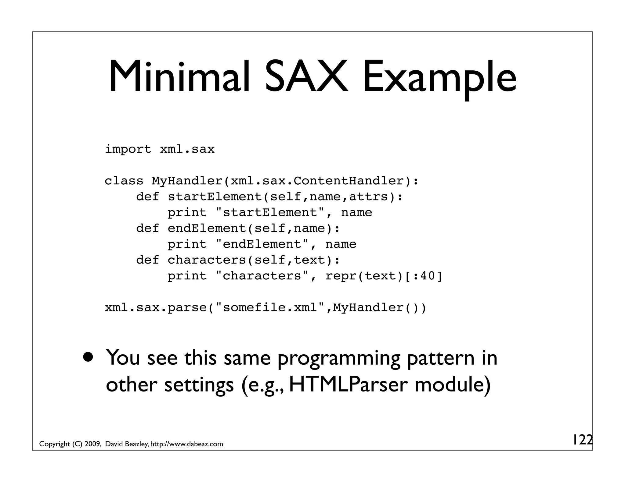 Minimal SAX Example import xml.sax class MyHandler(xml.sax.ContentHandler): def startElement(self,name,attrs): print "startElement", name def endElement(self,name): print "endElement", name def characters(self,text): print "characters", repr(text)[:40] xml.sax.parse("somefile.xml",MyHandler()) • You see this same programming pattern in other settings (e.g., HTMLParser module) Copyright (C) 2009, David Beazley, http://www.dabeaz.com 122 