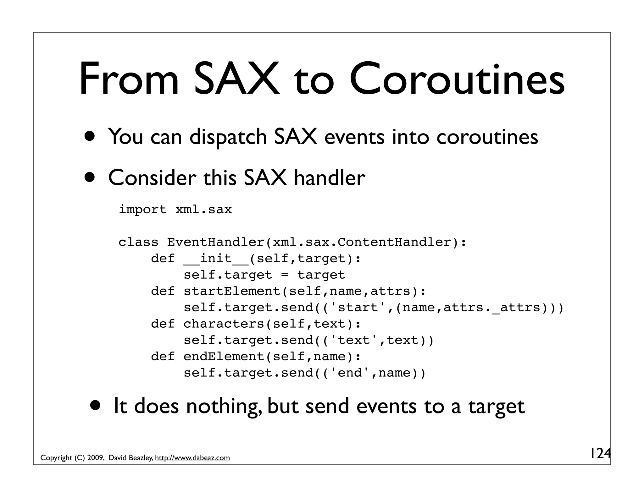 From SAX to Coroutines • You can dispatch SAX events into coroutines • Consider this SAX handler import xml.sax class EventHandler(xml.sax.ContentHandler): def __init__(self,target): self.target = target def startElement(self,name,attrs): self.target.send(('start',(name,attrs._attrs))) def characters(self,text): self.target.send(('text',text)) def endElement(self,name): self.target.send(('end',name)) • It does nothing, but send events to a target Copyright (C) 2009, David Beazley, http://www.dabeaz.com 124 
