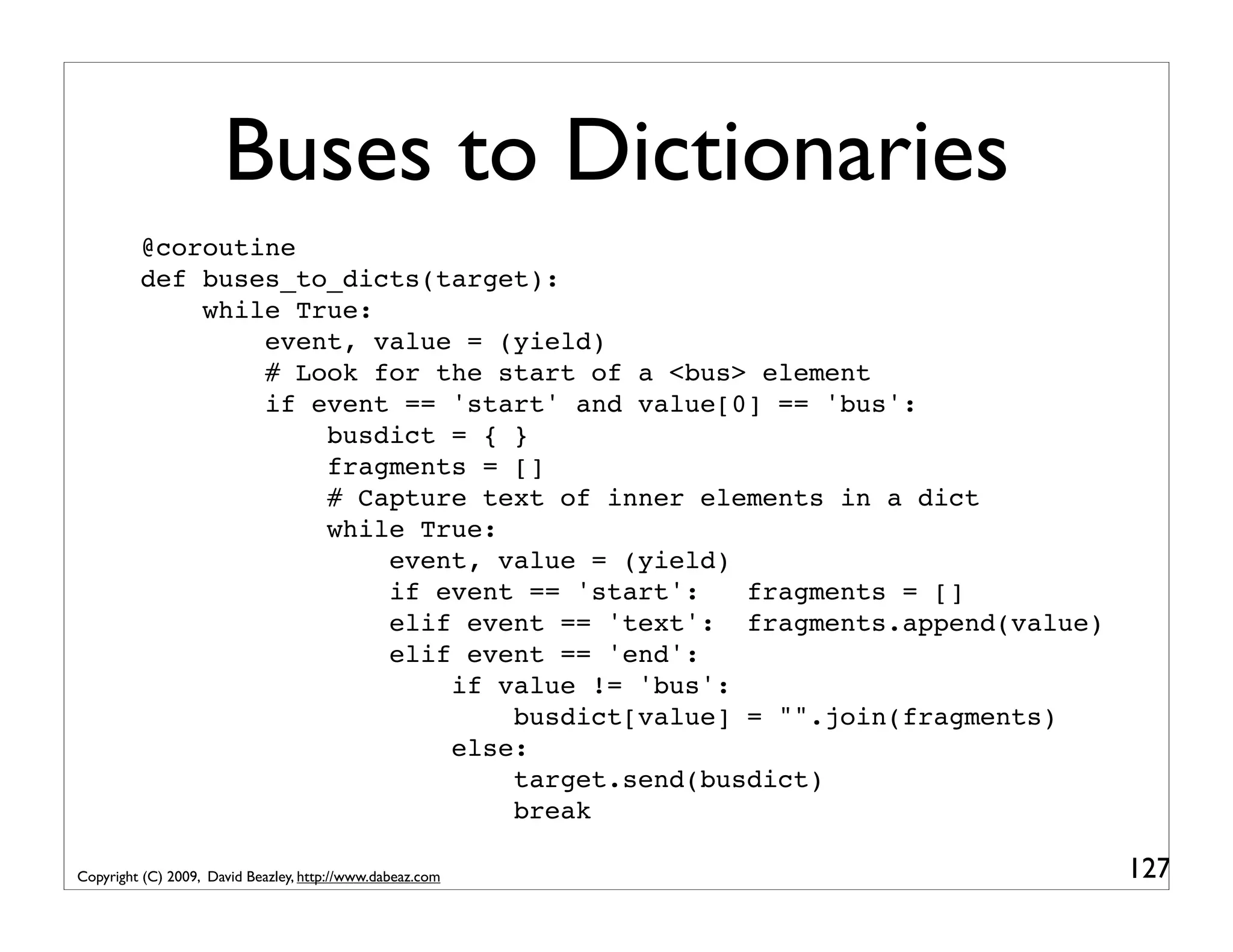 Buses to Dictionaries @coroutine def buses_to_dicts(target): while True: event, value = (yield) # Look for the start of a <bus> element if event == 'start' and value[0] == 'bus': busdict = { } fragments = [] # Capture text of inner elements in a dict while True: event, value = (yield) if event == 'start': fragments = [] elif event == 'text': fragments.append(value) elif event == 'end': if value != 'bus': busdict[value] = "".join(fragments) else: target.send(busdict) break Copyright (C) 2009, David Beazley, http://www.dabeaz.com 127 