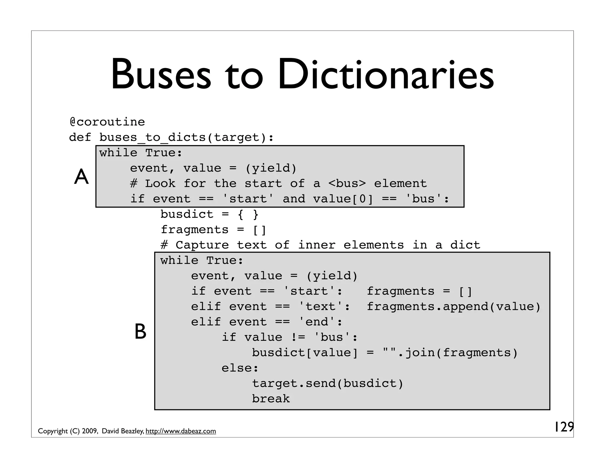 Buses to Dictionaries @coroutine def buses_to_dicts(target): while True: event, value = (yield) A # Look for the start of a <bus> element if event == 'start' and value[0] == 'bus': busdict = { } fragments = [] # Capture text of inner elements in a dict while True: event, value = (yield) if event == 'start': fragments = [] elif event == 'text': fragments.append(value) elif event == 'end': B if value != 'bus': busdict[value] = "".join(fragments) else: target.send(busdict) break Copyright (C) 2009, David Beazley, http://www.dabeaz.com 129 