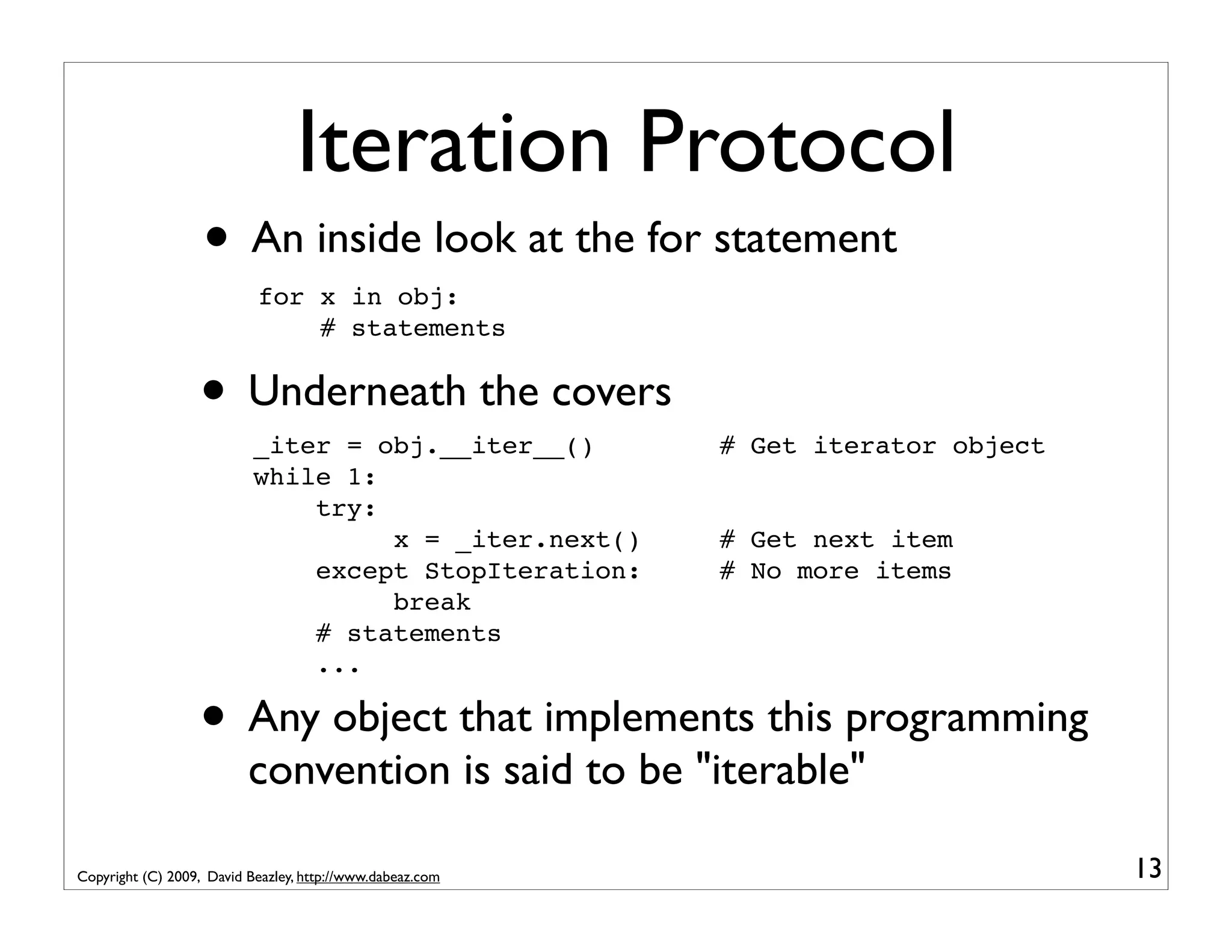 Iteration Protocol • An inside look at the for statement for x in obj: # statements • Underneath the covers _iter = obj.__iter__() # Get iterator object while 1: try: x = _iter.next() # Get next item except StopIteration: # No more items break # statements ... • Any object that implements this programming convention is said to be "iterable" Copyright (C) 2009, David Beazley, http://www.dabeaz.com 13 