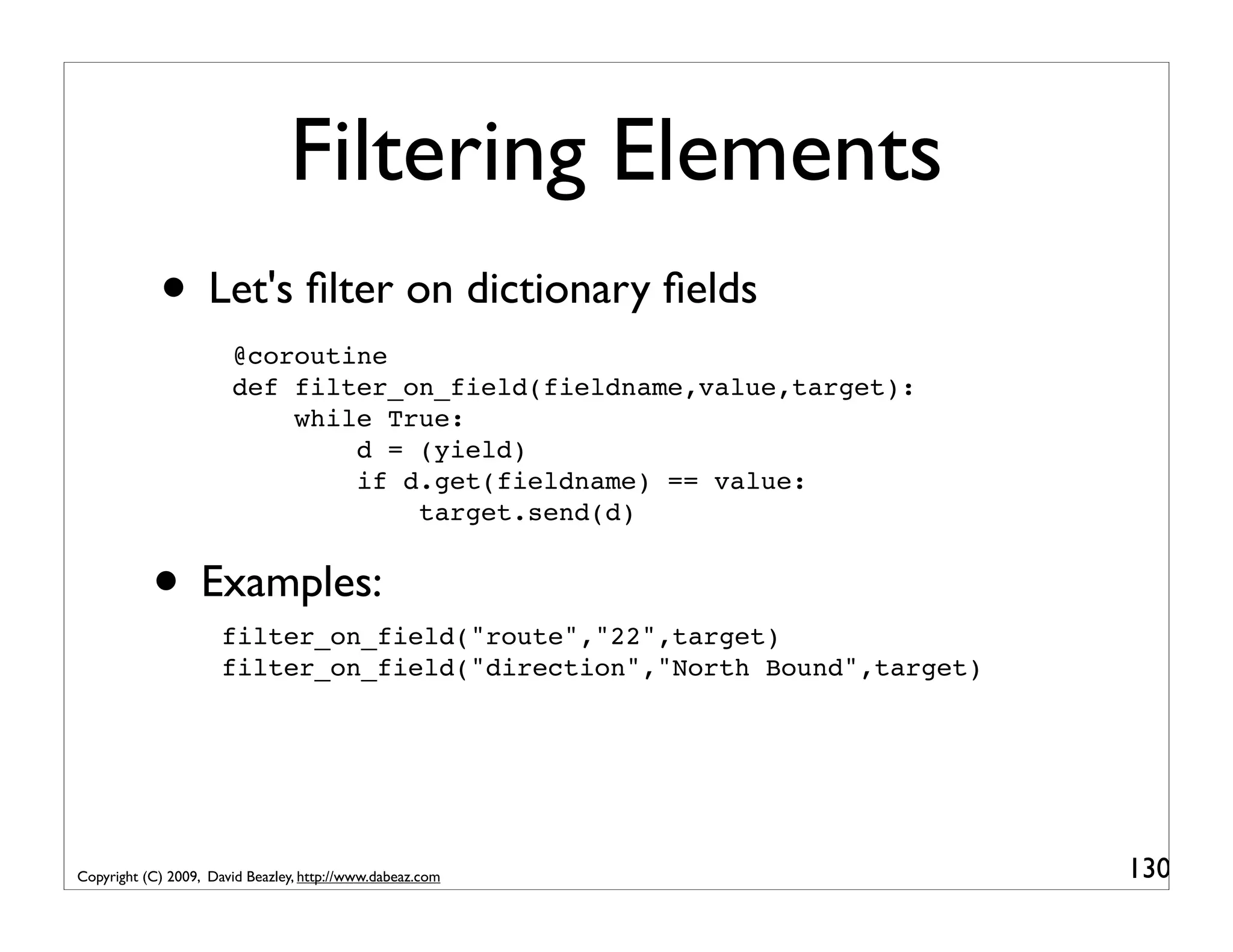 Filtering Elements • Let's ﬁlter on dictionary ﬁelds @coroutine def filter_on_field(fieldname,value,target): while True: d = (yield) if d.get(fieldname) == value: target.send(d) • Examples:filter_on_field("route","22",target) filter_on_field("direction","North Bound",target) Copyright (C) 2009, David Beazley, http://www.dabeaz.com 130 
