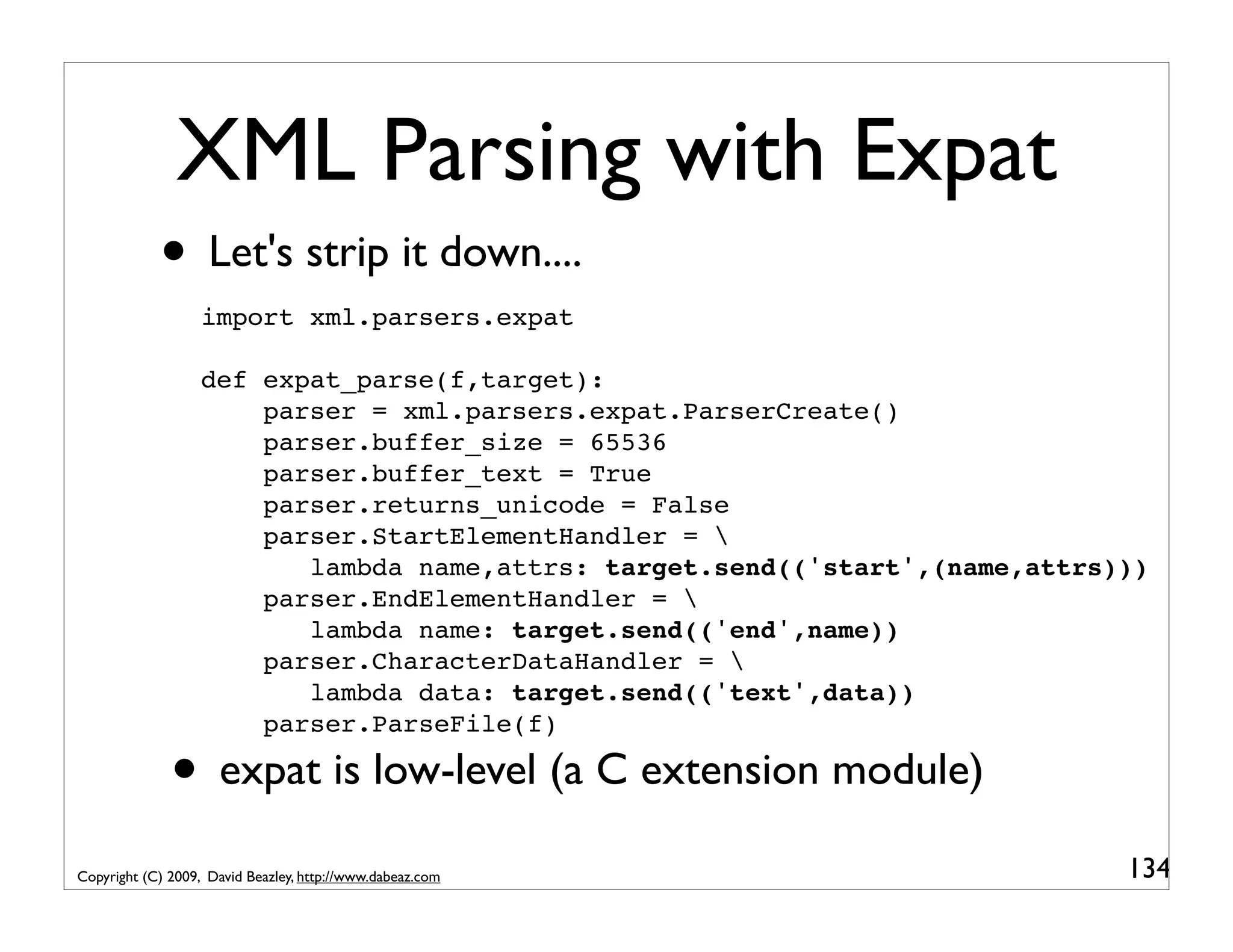 XML Parsing with Expat • Let's strip it down.... import xml.parsers.expat def expat_parse(f,target): parser = xml.parsers.expat.ParserCreate() parser.buffer_size = 65536 parser.buffer_text = True parser.returns_unicode = False parser.StartElementHandler = lambda name,attrs: target.send(('start',(name,attrs))) parser.EndElementHandler = lambda name: target.send(('end',name)) parser.CharacterDataHandler = lambda data: target.send(('text',data)) parser.ParseFile(f) • expat is low-level (a C extension module) Copyright (C) 2009, David Beazley, http://www.dabeaz.com 134 