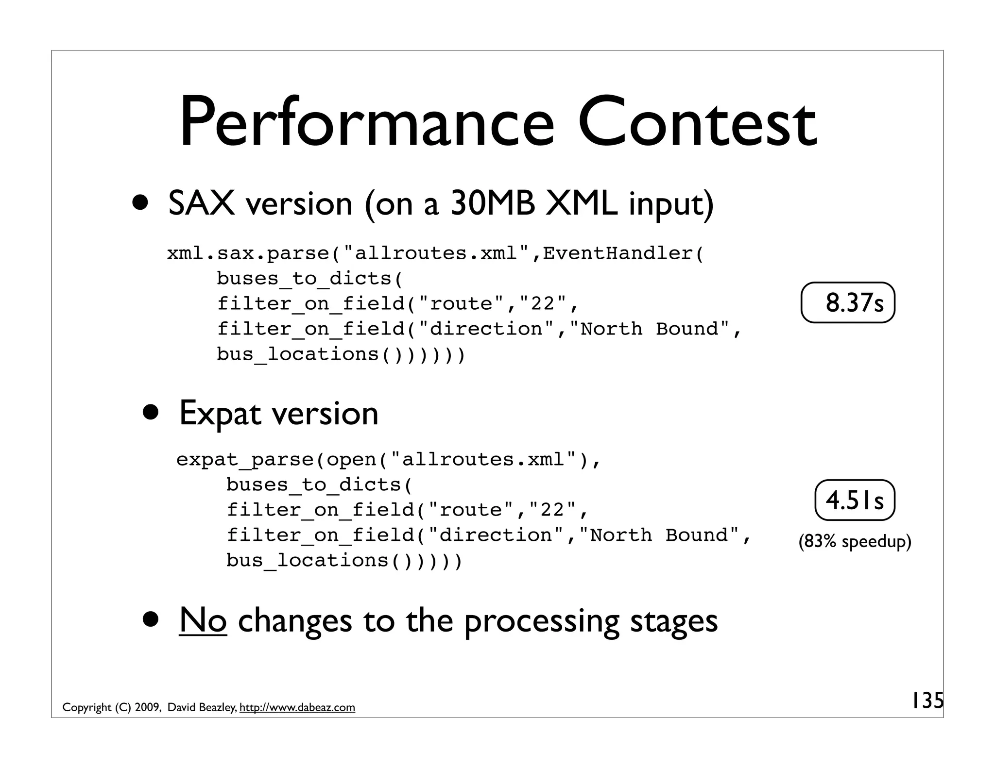 Performance Contest • SAX version (on a 30MB XML input) xml.sax.parse("allroutes.xml",EventHandler( buses_to_dicts( filter_on_field("route","22", 8.37s filter_on_field("direction","North Bound", bus_locations()))))) • Expat version expat_parse(open("allroutes.xml"), buses_to_dicts( filter_on_field("route","22", 4.51s filter_on_field("direction","North Bound", (83% speedup) bus_locations())))) • No changes to the processing stages Copyright (C) 2009, David Beazley, http://www.dabeaz.com 135 