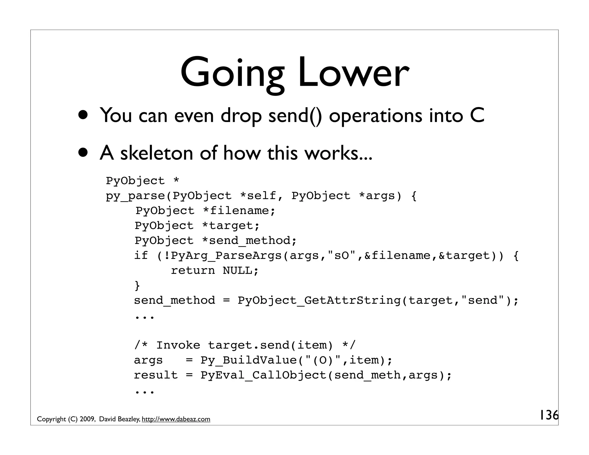Going Lower • You can even drop send() operations into C • A skeleton of how this works... PyObject * py_parse(PyObject *self, PyObject *args) { PyObject *filename; PyObject *target; PyObject *send_method; if (!PyArg_ParseArgs(args,"sO",&filename,&target)) { return NULL; } send_method = PyObject_GetAttrString(target,"send"); ... /* Invoke target.send(item) */ args = Py_BuildValue("(O)",item); result = PyEval_CallObject(send_meth,args); ... Copyright (C) 2009, David Beazley, http://www.dabeaz.com 136 