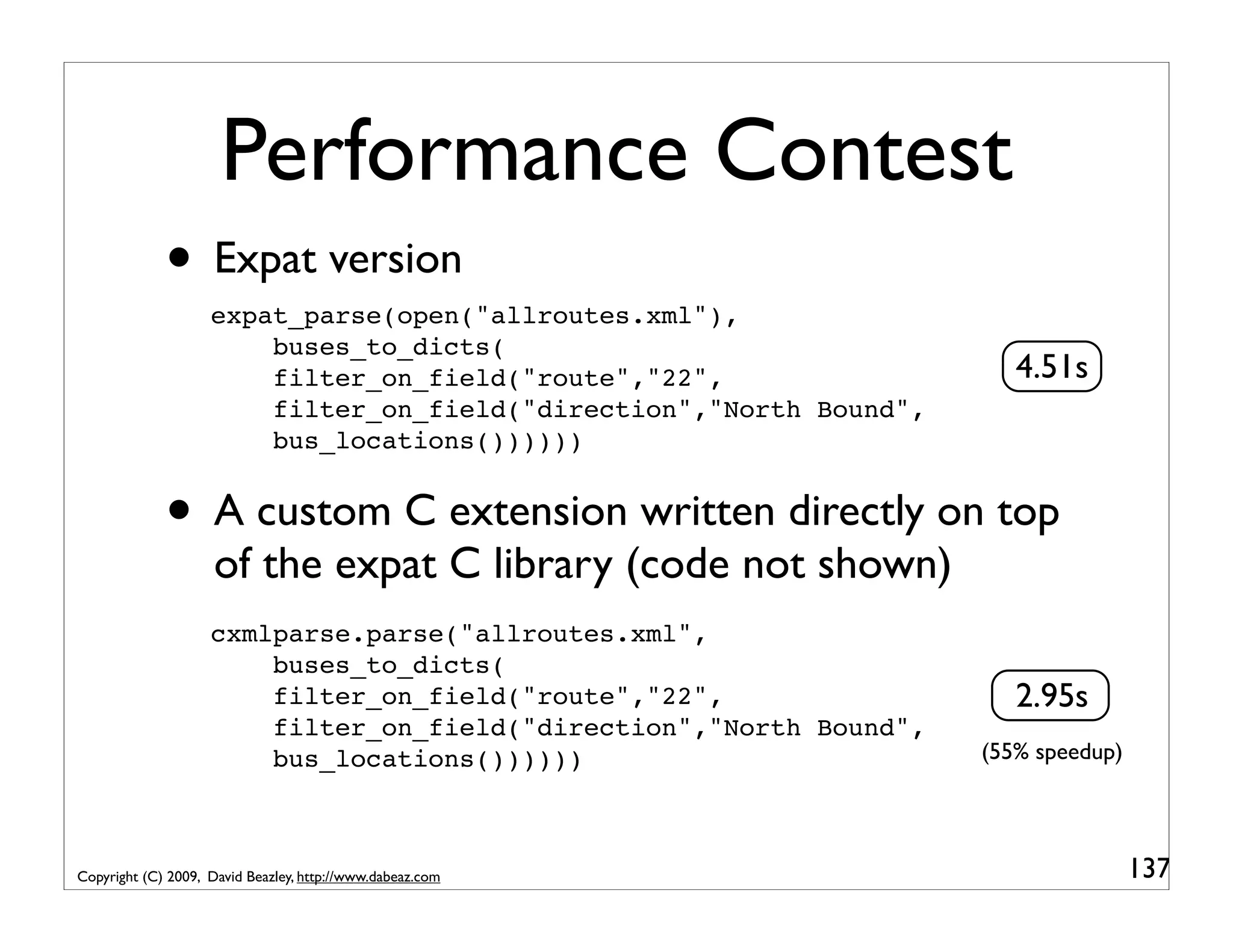 Performance Contest • Expat version expat_parse(open("allroutes.xml"), buses_to_dicts( filter_on_field("route","22", 4.51s filter_on_field("direction","North Bound", bus_locations()))))) • A custom C extension written directly on top of the expat C library (code not shown) cxmlparse.parse("allroutes.xml", buses_to_dicts( filter_on_field("route","22", 2.95s filter_on_field("direction","North Bound", bus_locations()))))) (55% speedup) Copyright (C) 2009, David Beazley, http://www.dabeaz.com 137 