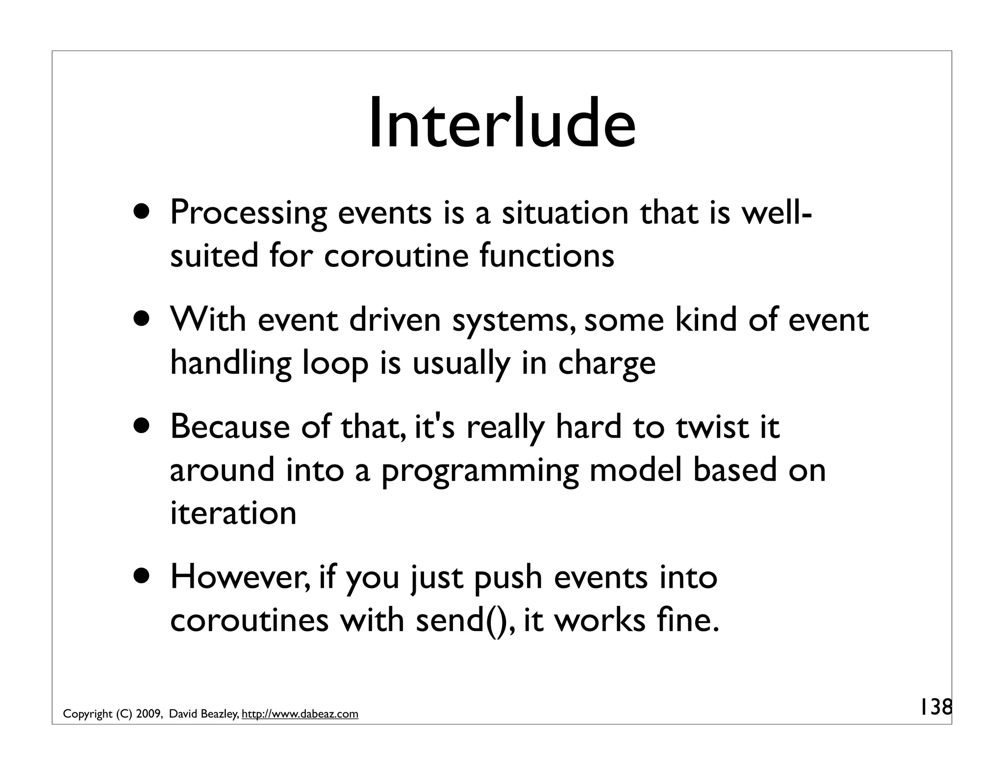 Interlude • Processing events is a situation that is well- suited for coroutine functions • With event driven systems, some kind of event handling loop is usually in charge • Because of that, it's really hard to twist it around into a programming model based on iteration • However, if you just push events into coroutines with send(), it works ﬁne. Copyright (C) 2009, David Beazley, http://www.dabeaz.com 138 