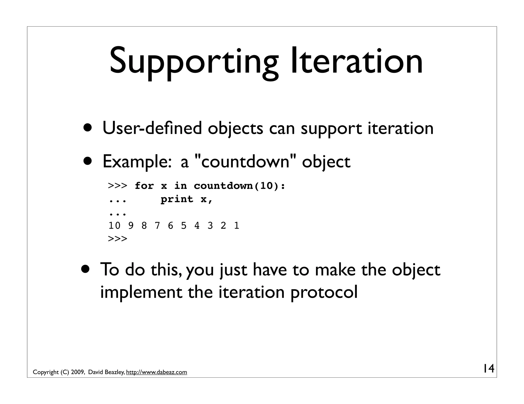 Supporting Iteration • User-deﬁned objects can support iteration • Example: a "countdown" object >>> for x in countdown(10): ... print x, ... 10 9 8 7 6 5 4 3 2 1 >>> • To do this, you just have to make the object implement the iteration protocol Copyright (C) 2009, David Beazley, http://www.dabeaz.com 14 