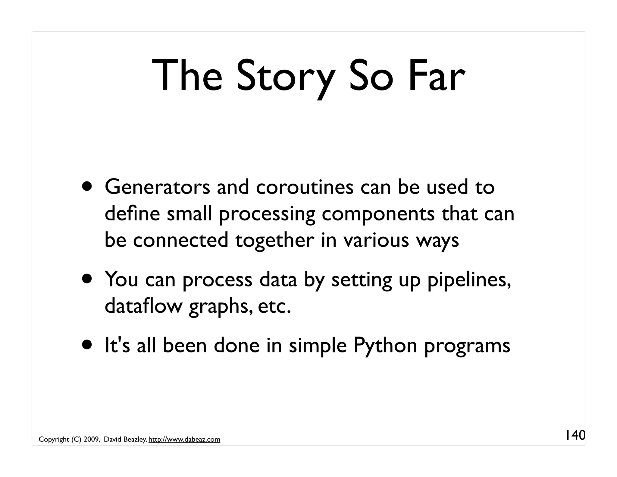 The Story So Far • Generators and coroutines can be used to deﬁne small processing components that can be connected together in various ways • You can process data by setting up pipelines, dataﬂow graphs, etc. • It's all been done in simple Python programs Copyright (C) 2009, David Beazley, http://www.dabeaz.com 140 