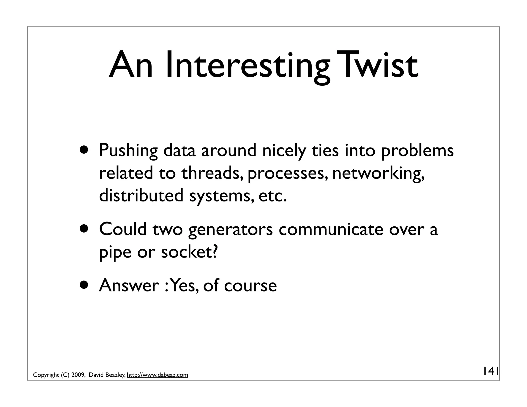 An Interesting Twist • Pushing data around nicely ties into problems related to threads, processes, networking, distributed systems, etc. • Could two generators communicate over a pipe or socket? • Answer :Yes, of course Copyright (C) 2009, David Beazley, http://www.dabeaz.com 141 