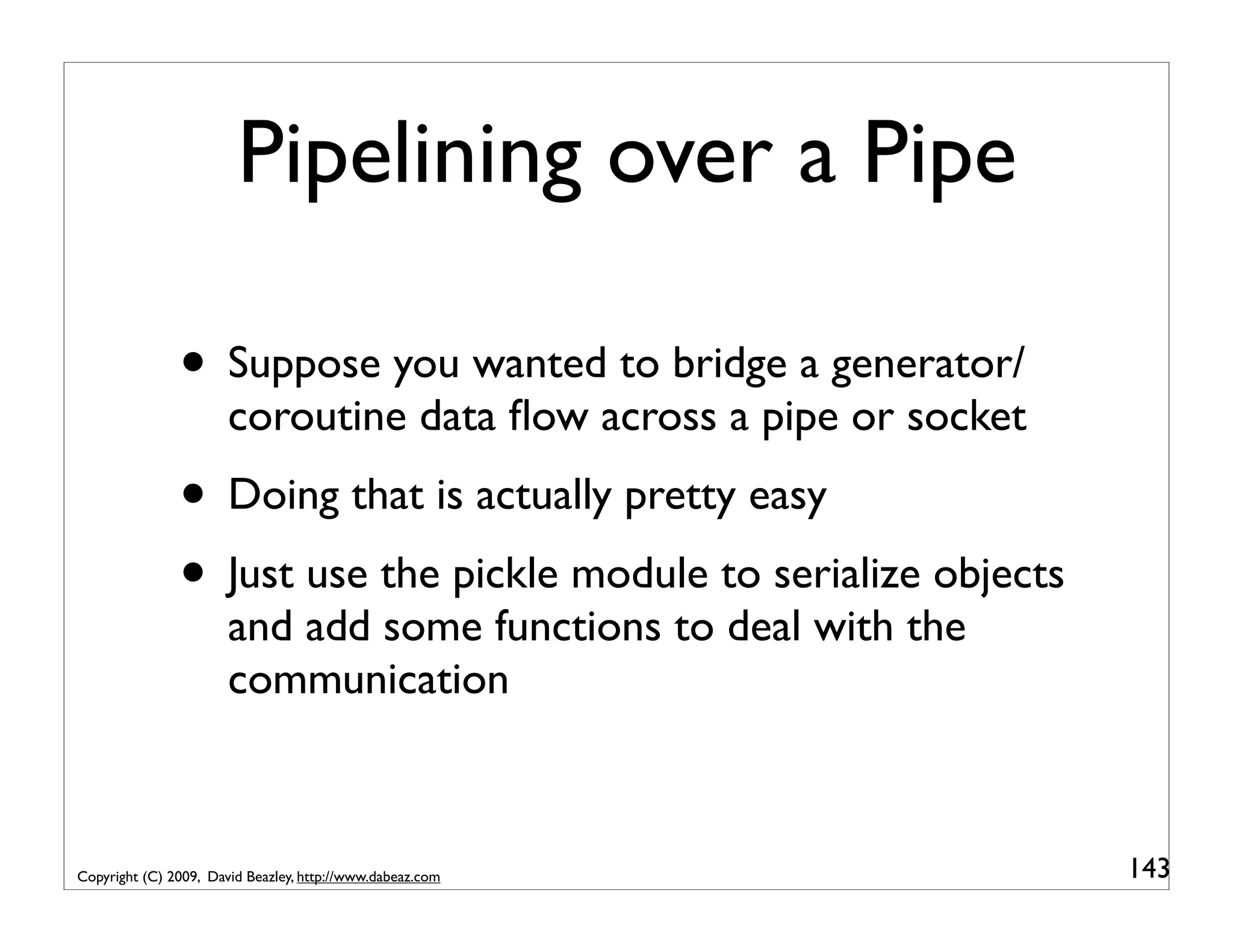 Pipelining over a Pipe • Suppose you wanted to bridge a generator/ coroutine data ﬂow across a pipe or socket • Doing that is actually pretty easy • Just use the pickle module to serialize objects and add some functions to deal with the communication Copyright (C) 2009, David Beazley, http://www.dabeaz.com 143 