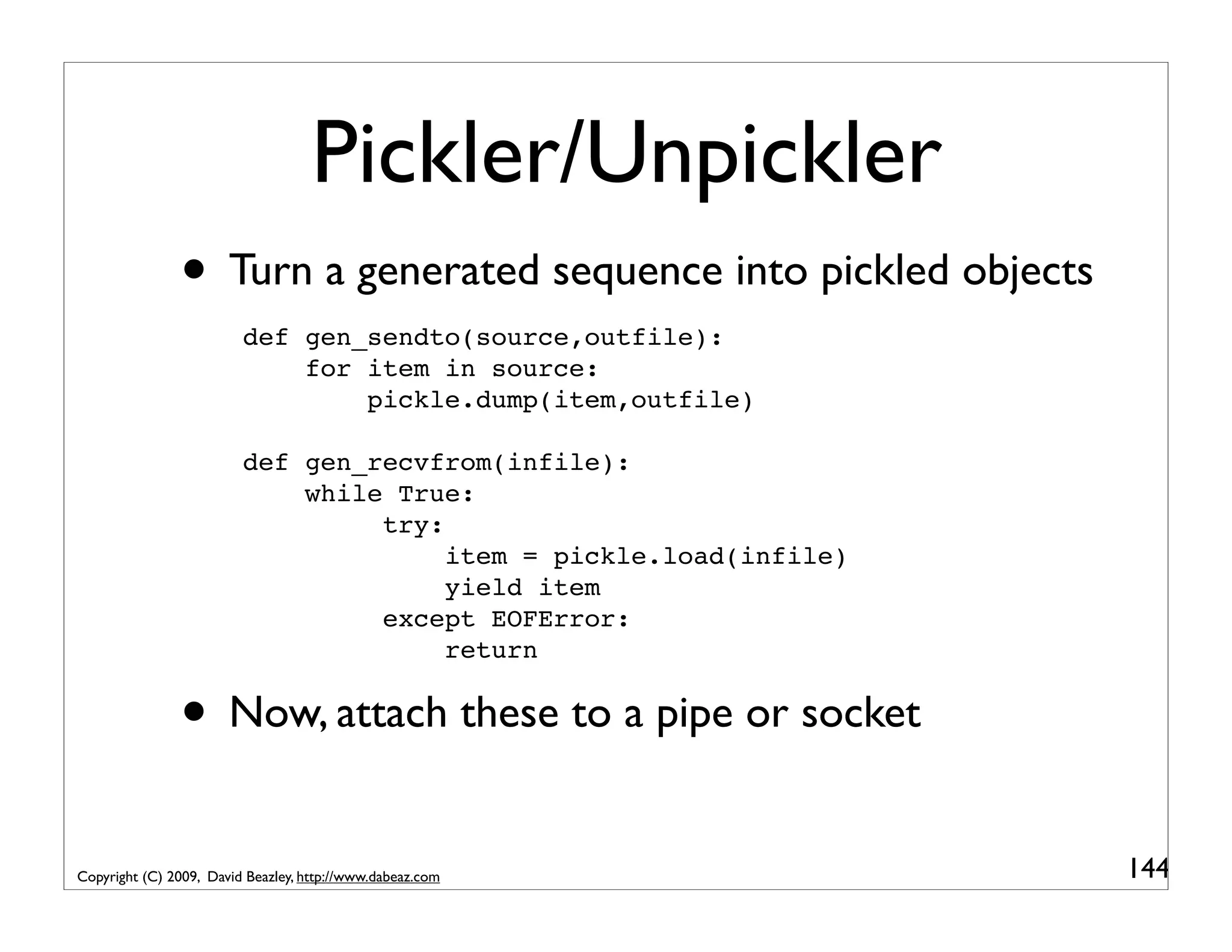 Pickler/Unpickler • Turn a generated sequence into pickled objects def gen_sendto(source,outfile): for item in source: pickle.dump(item,outfile) def gen_recvfrom(infile): while True: try: item = pickle.load(infile) yield item except EOFError: return • Now, attach these to a pipe or socket Copyright (C) 2009, David Beazley, http://www.dabeaz.com 144 