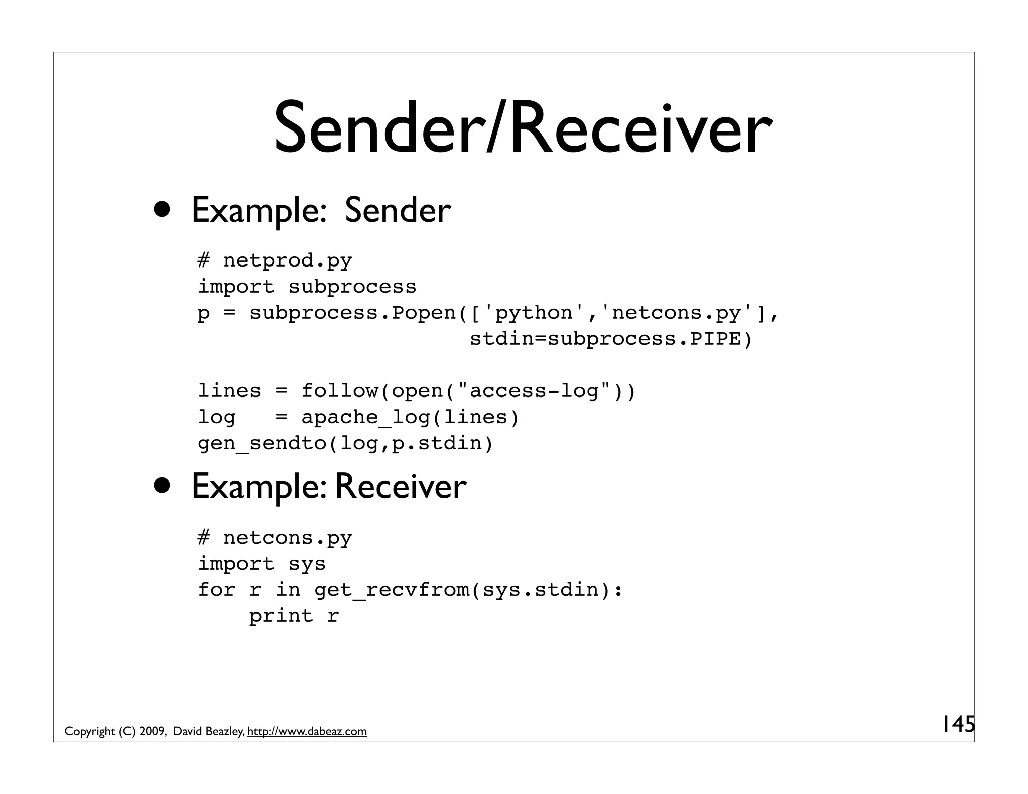 Sender/Receiver • Example: Sender # netprod.py import subprocess p = subprocess.Popen(['python','netcons.py'], stdin=subprocess.PIPE) lines = follow(open("access-log")) log = apache_log(lines) gen_sendto(log,p.stdin) • Example: Receiver # netcons.py import sys for r in get_recvfrom(sys.stdin): print r Copyright (C) 2009, David Beazley, http://www.dabeaz.com 145 