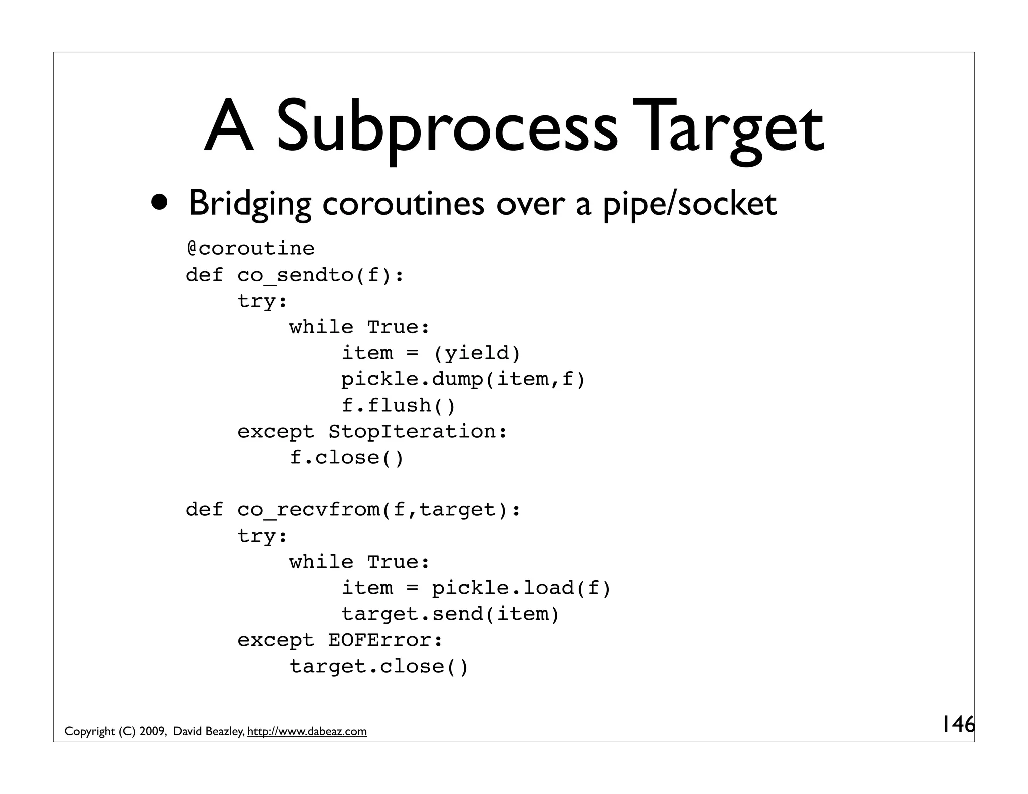 A Subprocess Target • Bridging coroutines over a pipe/socket @coroutine def co_sendto(f): try: while True: item = (yield) pickle.dump(item,f) f.flush() except StopIteration: f.close() def co_recvfrom(f,target): try: while True: item = pickle.load(f) target.send(item) except EOFError: target.close() Copyright (C) 2009, David Beazley, http://www.dabeaz.com 146 