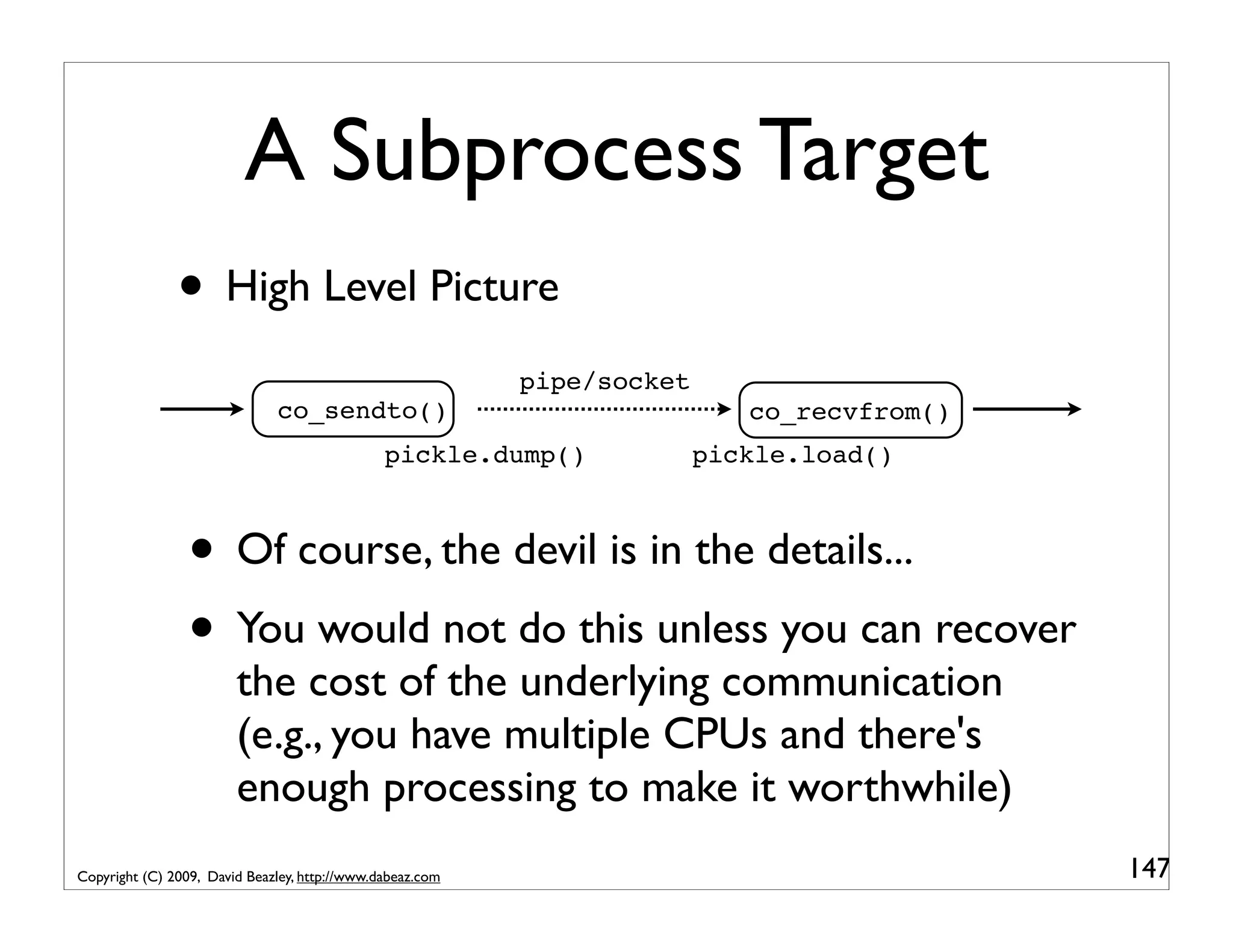A Subprocess Target • High Level Picture pipe/socket co_sendto() co_recvfrom() pickle.dump() pickle.load() • Of course, the devil is in the details... • You would not do this unless you can recover the cost of the underlying communication (e.g., you have multiple CPUs and there's enough processing to make it worthwhile) Copyright (C) 2009, David Beazley, http://www.dabeaz.com 147 