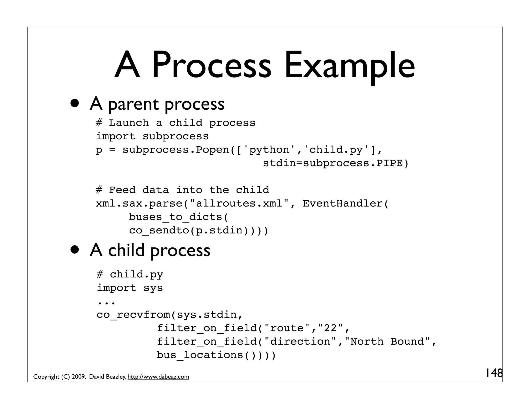 A Process Example • A parent process # Launch a child process import subprocess p = subprocess.Popen(['python','child.py'], stdin=subprocess.PIPE) # Feed data into the child xml.sax.parse("allroutes.xml", EventHandler( buses_to_dicts( co_sendto(p.stdin)))) • A child process # child.py import sys ... co_recvfrom(sys.stdin, filter_on_field("route","22", filter_on_field("direction","North Bound", bus_locations()))) Copyright (C) 2009, David Beazley, http://www.dabeaz.com 148 