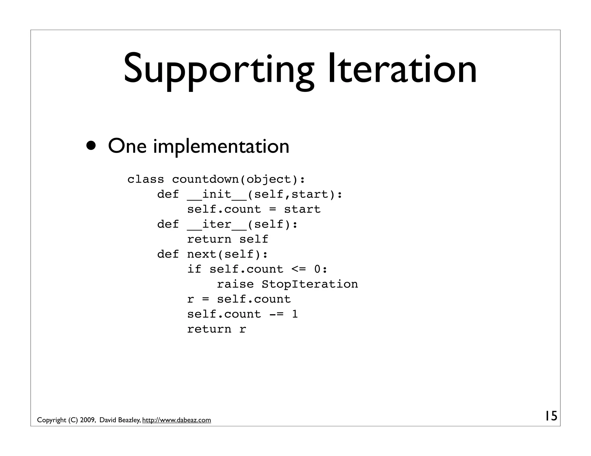 Supporting Iteration • One implementation class countdown(object): def __init__(self,start): self.count = start def __iter__(self): return self def next(self): if self.count <= 0: raise StopIteration r = self.count self.count -= 1 return r Copyright (C) 2009, David Beazley, http://www.dabeaz.com 15 