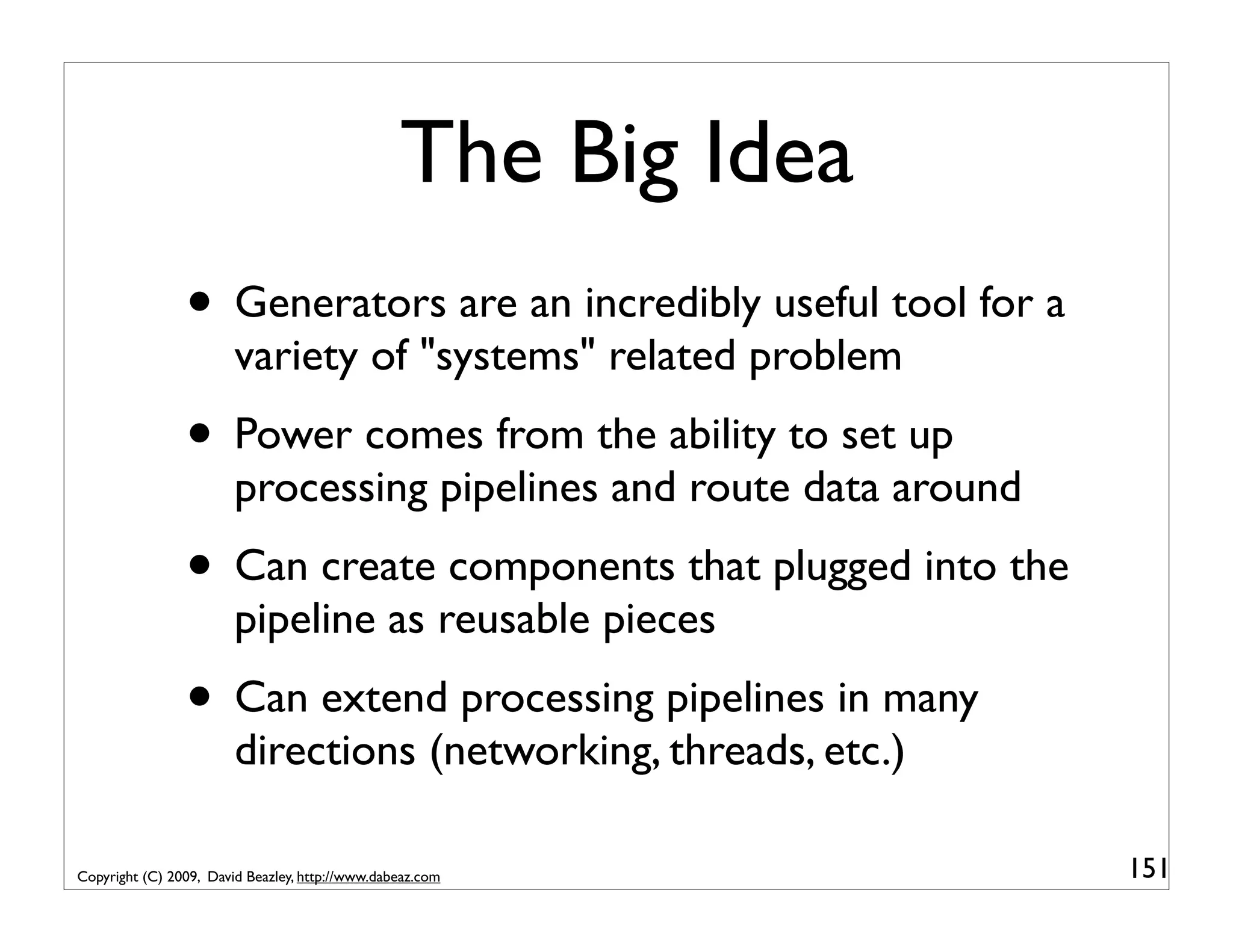 The Big Idea • Generators are an incredibly useful tool for a variety of "systems" related problem • Power comes from the ability to set up processing pipelines and route data around • Can create components that plugged into the pipeline as reusable pieces • Can extend processing pipelines in many directions (networking, threads, etc.) Copyright (C) 2009, David Beazley, http://www.dabeaz.com 151 