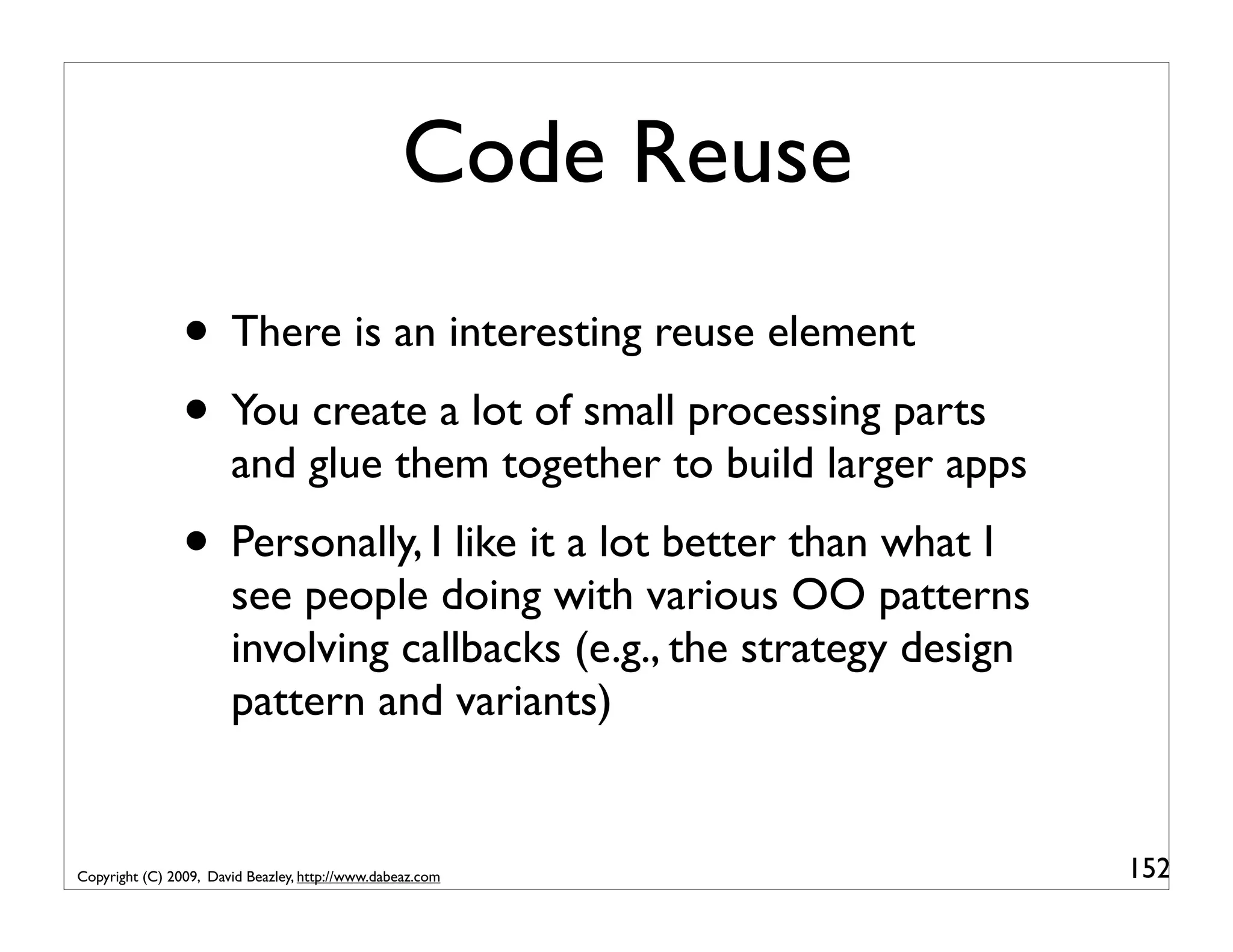 Code Reuse • There is an interesting reuse element • You create a lot of small processing parts and glue them together to build larger apps • Personally, I like it a lot better than what I see people doing with various OO patterns involving callbacks (e.g., the strategy design pattern and variants) Copyright (C) 2009, David Beazley, http://www.dabeaz.com 152 