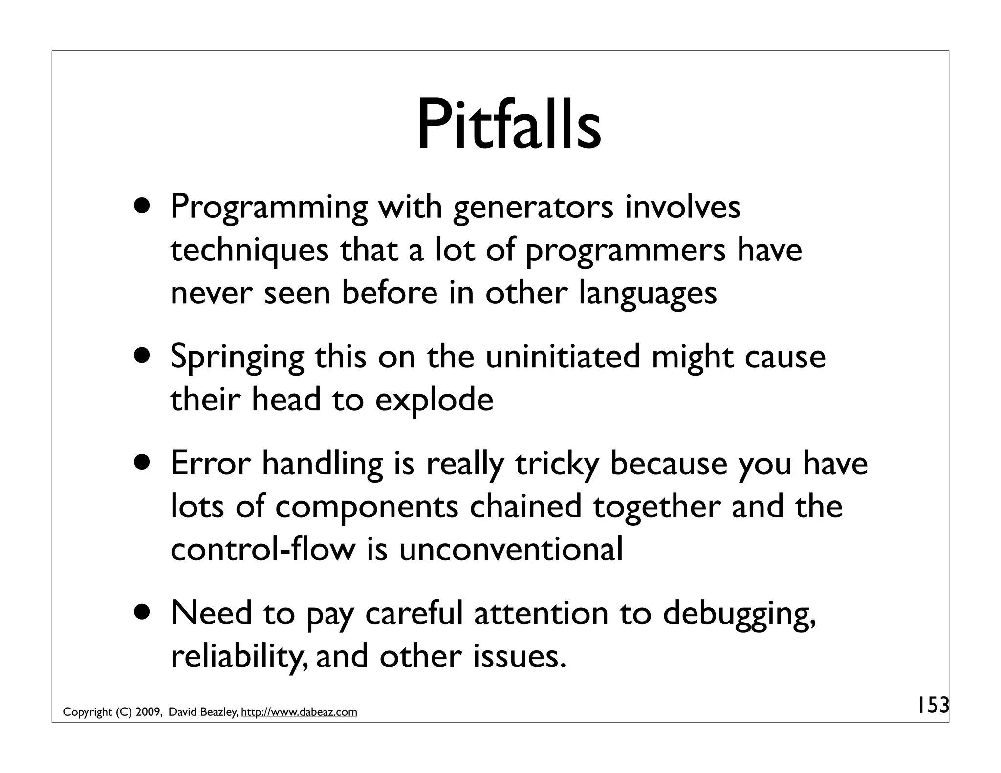 Pitfalls • Programming with generators involves techniques that a lot of programmers have never seen before in other languages • Springing this on the uninitiated might cause their head to explode • Error handling is really tricky because you have lots of components chained together and the control-ﬂow is unconventional • Need to pay careful attention to debugging, reliability, and other issues. Copyright (C) 2009, David Beazley, http://www.dabeaz.com 153 