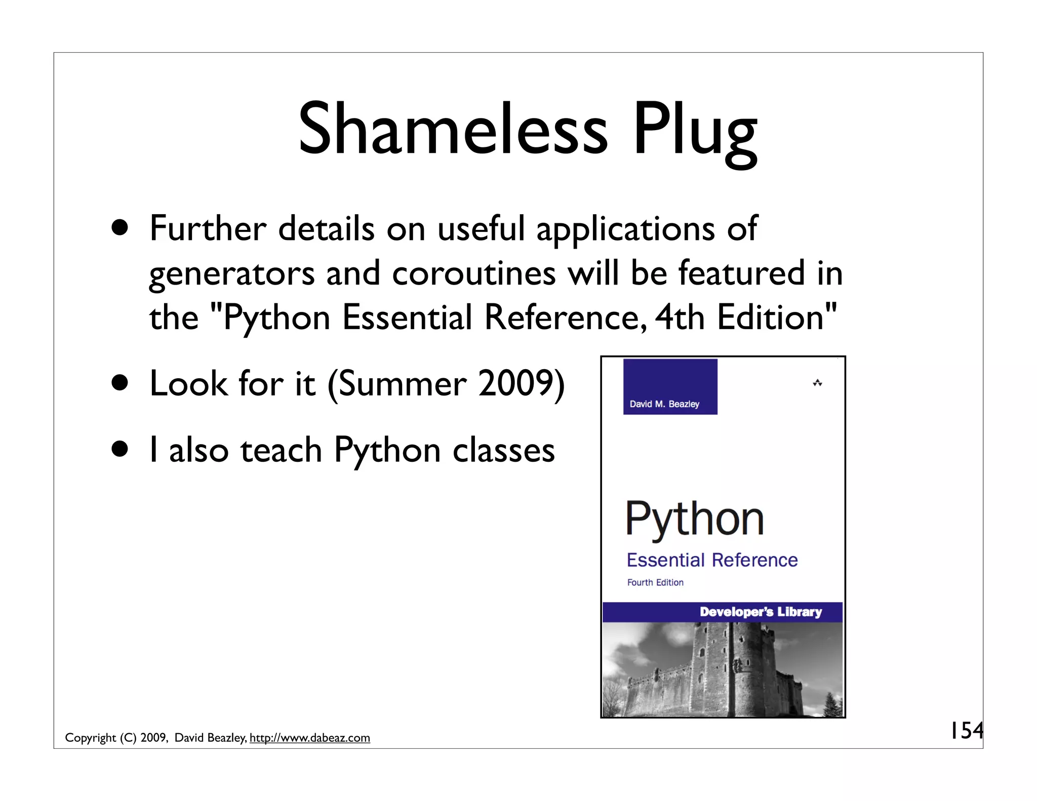 Shameless Plug • Further details on useful applications of generators and coroutines will be featured in the "Python Essential Reference, 4th Edition" • Look for it (Summer 2009) • I also teach Python classes Copyright (C) 2009, David Beazley, http://www.dabeaz.com 154 