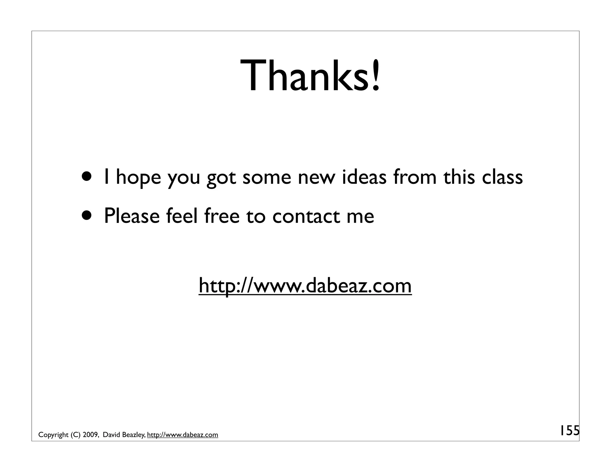 Thanks! • I hope you got some new ideas from this class • Please feel free to contact me http://www.dabeaz.com Copyright (C) 2009, David Beazley, http://www.dabeaz.com 155 