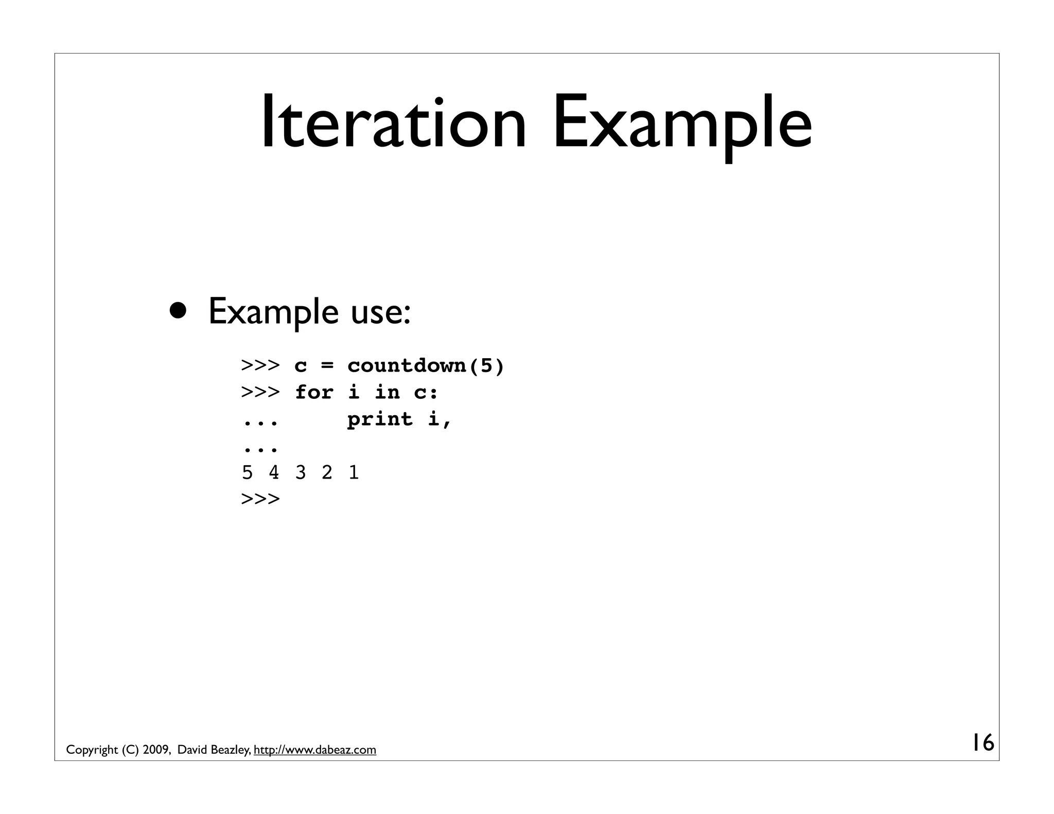 Iteration Example • Example use: >>> c = countdown(5) >>> for i in c: ... print i, ... 5 4 3 2 1 >>> Copyright (C) 2009, David Beazley, http://www.dabeaz.com 16 