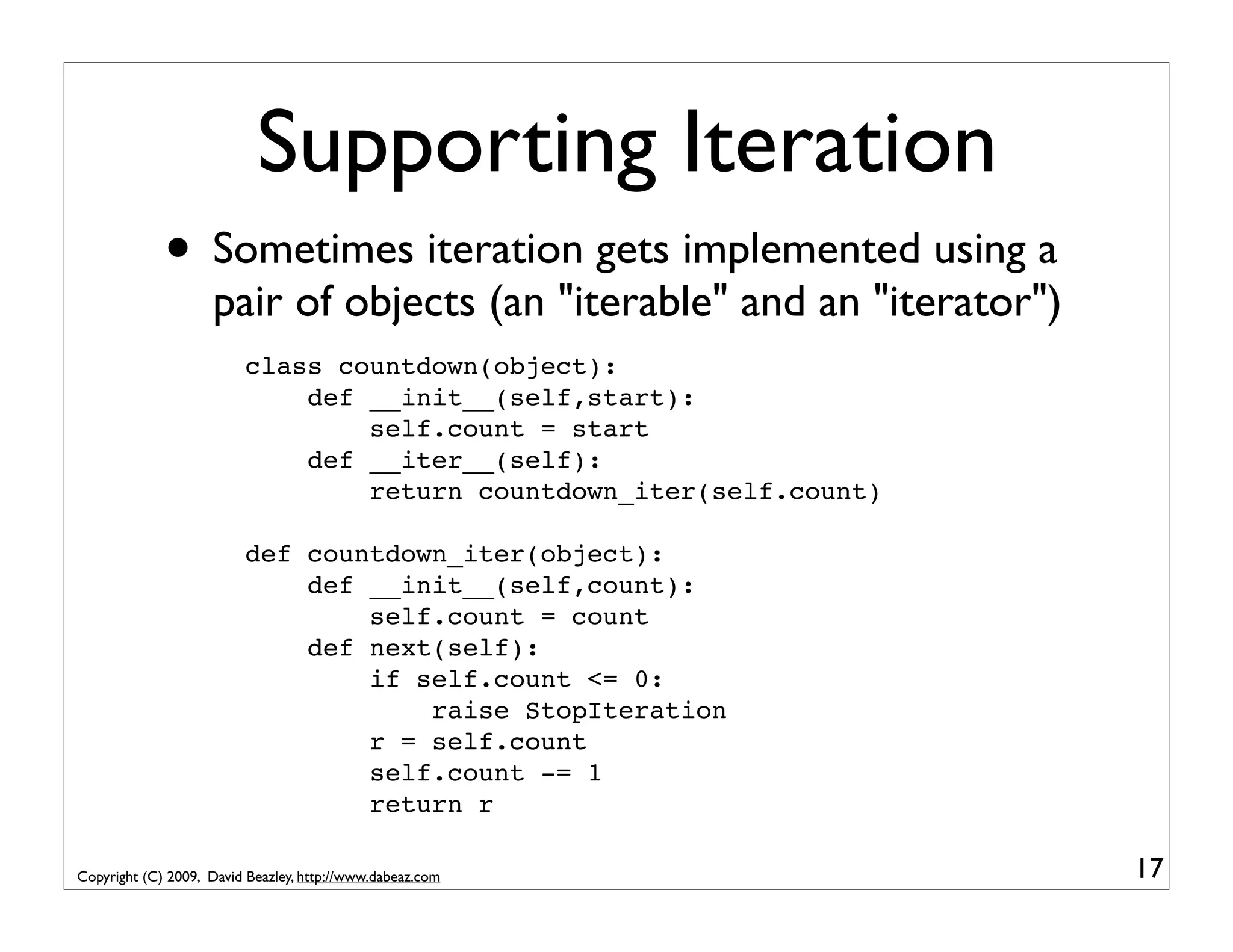 Supporting Iteration • Sometimes iteration gets implemented using a pair of objects (an "iterable" and an "iterator") class countdown(object): def __init__(self,start): self.count = start def __iter__(self): return countdown_iter(self.count) def countdown_iter(object): def __init__(self,count): self.count = count def next(self): if self.count <= 0: raise StopIteration r = self.count self.count -= 1 return r Copyright (C) 2009, David Beazley, http://www.dabeaz.com 17 