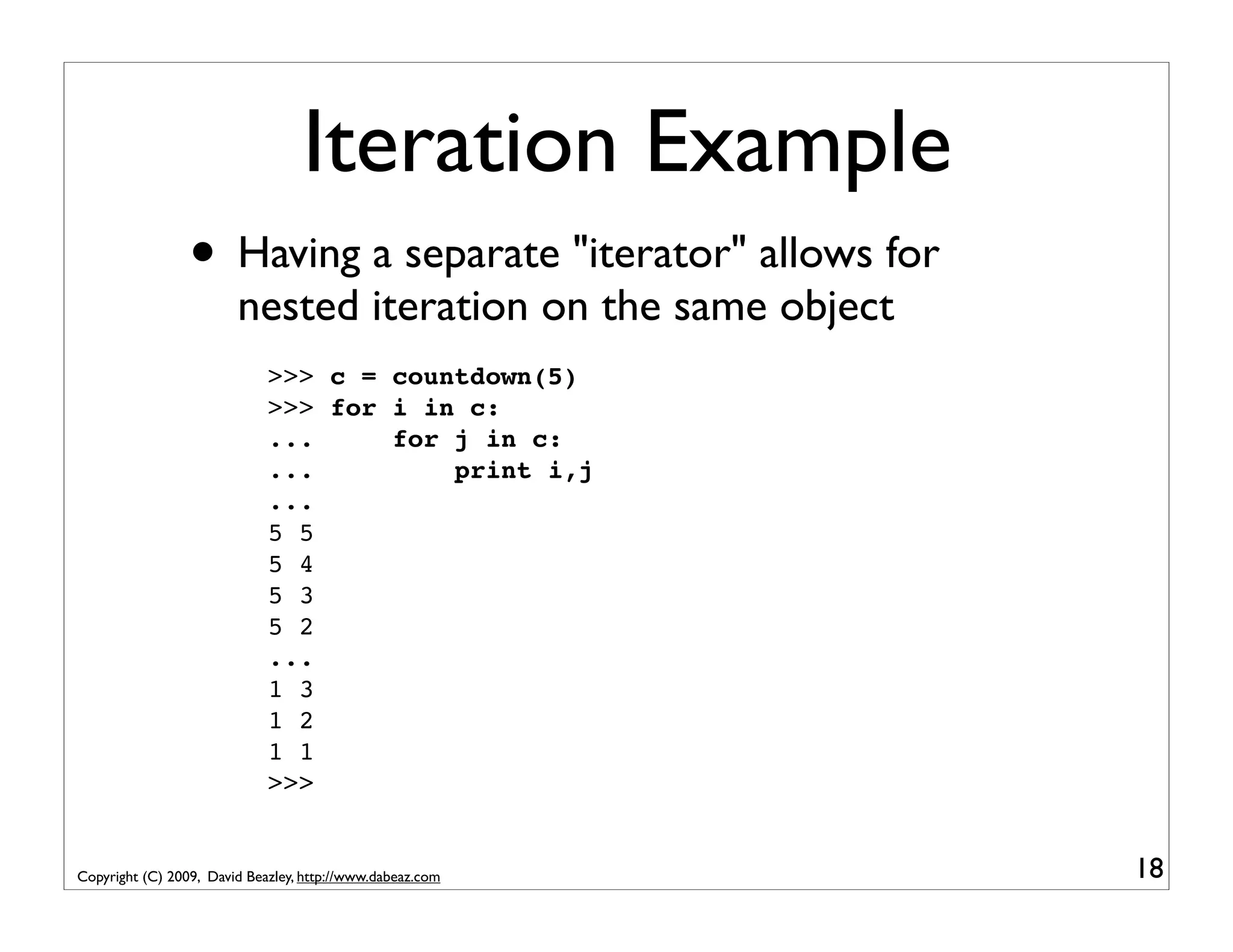 Iteration Example • Having a separate "iterator" allows for nested iteration on the same object >>> c = countdown(5) >>> for i in c: ... for j in c: ... print i,j ... 5 5 5 4 5 3 5 2 ... 1 3 1 2 1 1 >>> Copyright (C) 2009, David Beazley, http://www.dabeaz.com 18 