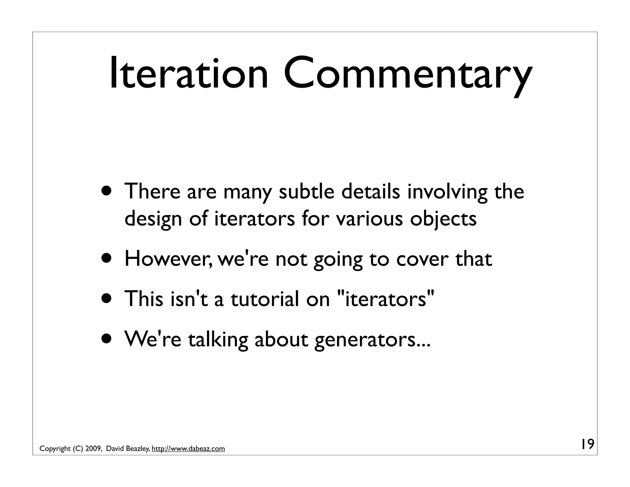 Iteration Commentary • There are many subtle details involving the design of iterators for various objects • However, we're not going to cover that • This isn't a tutorial on "iterators" • We're talking about generators... Copyright (C) 2009, David Beazley, http://www.dabeaz.com 19 