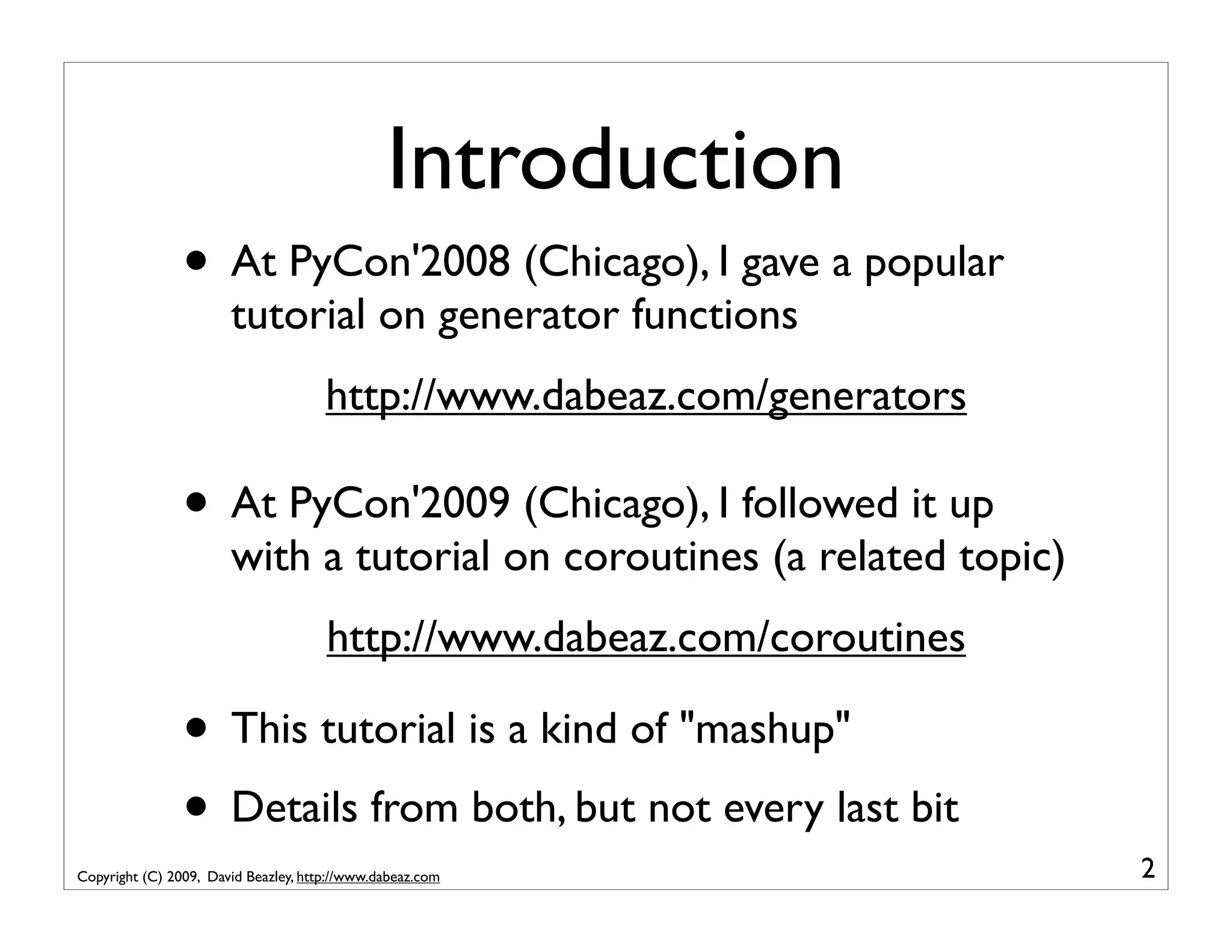 Introduction • At PyCon'2008 (Chicago), I gave a popular tutorial on generator functions http://www.dabeaz.com/generators • At PyCon'2009 (Chicago), I followed it up with a tutorial on coroutines (a related topic) http://www.dabeaz.com/coroutines • This tutorial is a kind of "mashup" • Details from both, but not every last bit Copyright (C) 2009, David Beazley, http://www.dabeaz.com 2 