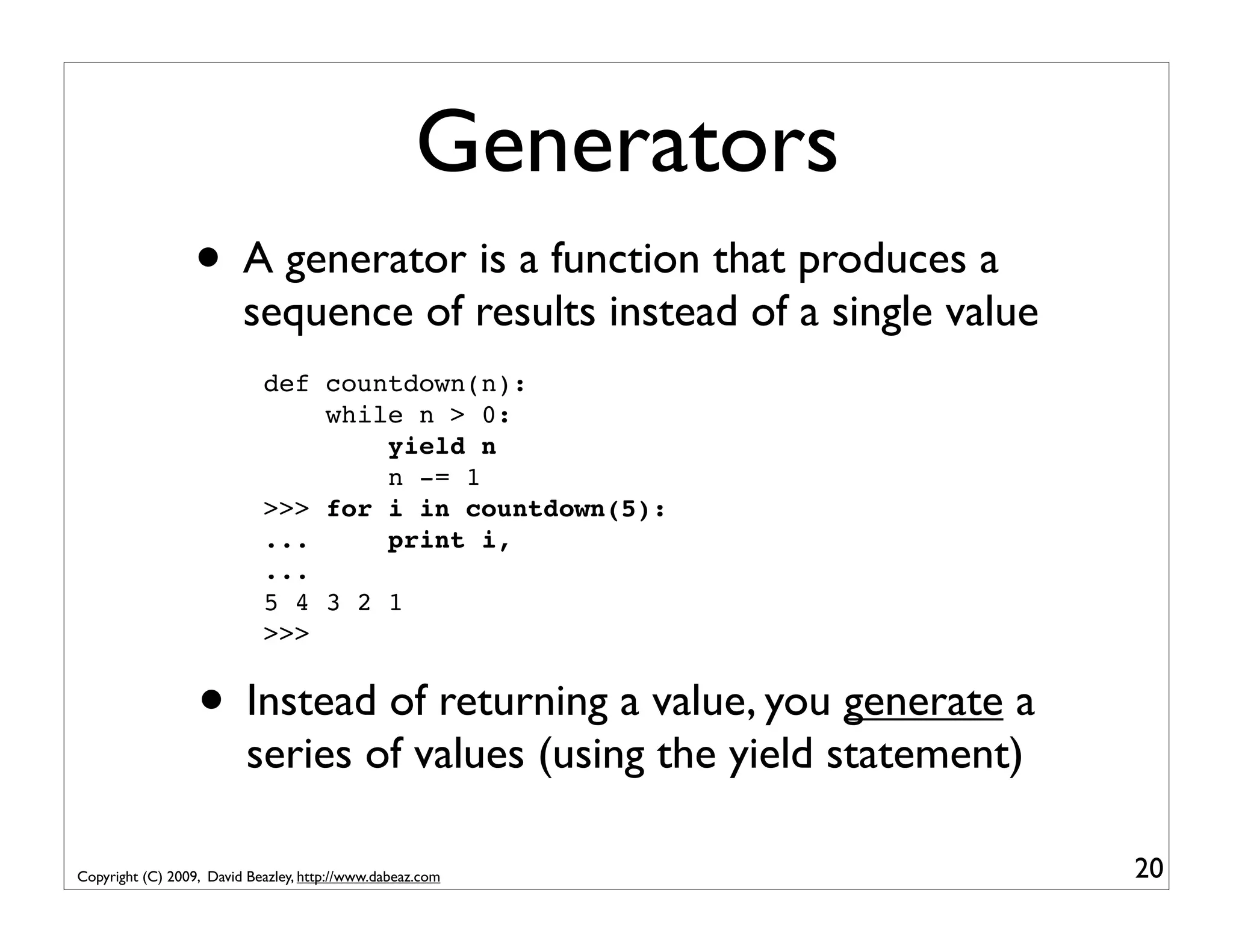 Generators • A generator is a function that produces a sequence of results instead of a single value def countdown(n): while n > 0: yield n n -= 1 >>> for i in countdown(5): ... print i, ... 5 4 3 2 1 >>> • Instead of returning a value, you generate a series of values (using the yield statement) Copyright (C) 2009, David Beazley, http://www.dabeaz.com 20 