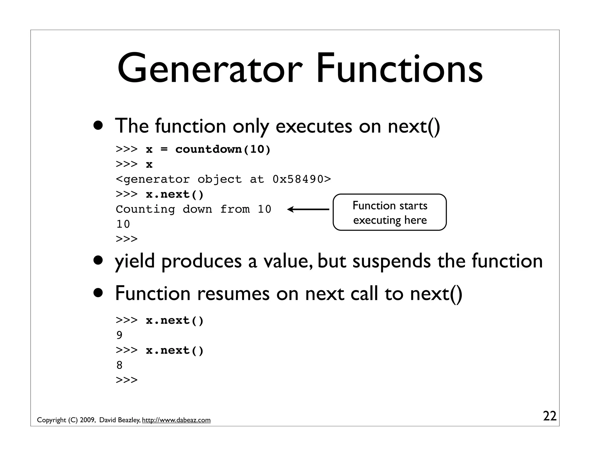 Generator Functions • The function only executes on next() >>> x = countdown(10) >>> x <generator object at 0x58490> >>> x.next() Counting down from 10 Function starts 10 executing here >>> • yield produces a value, but suspends the function • Function resumes on next call to next() >>> x.next() 9 >>> x.next() 8 >>> Copyright (C) 2009, David Beazley, http://www.dabeaz.com 22 