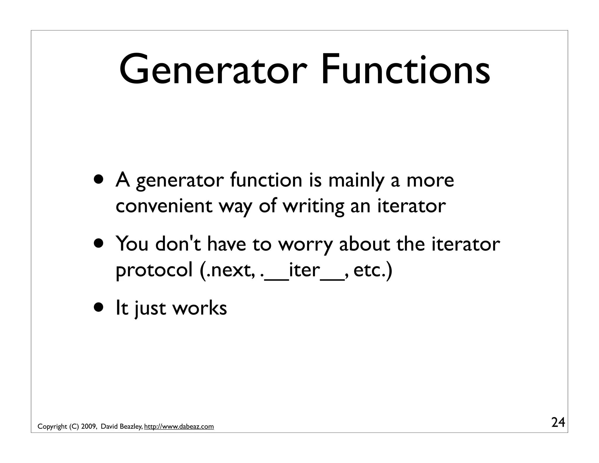 Generator Functions • A generator function is mainly a more convenient way of writing an iterator • You don't have to worry about the iterator protocol (.next, .__iter__, etc.) • It just works Copyright (C) 2009, David Beazley, http://www.dabeaz.com 24 