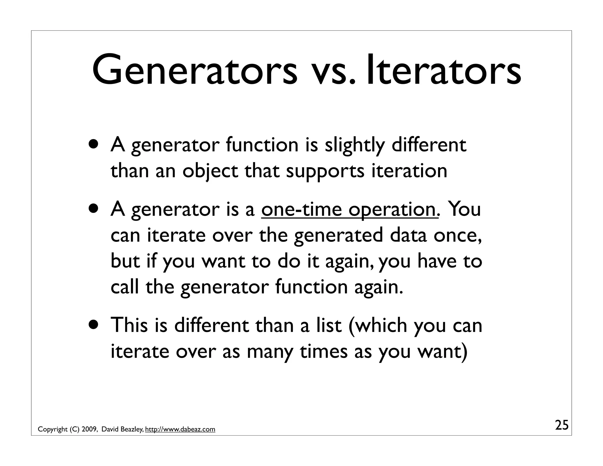 Generators vs. Iterators • A generator function is slightly different than an object that supports iteration • A generator is a one-time operation. You can iterate over the generated data once, but if you want to do it again, you have to call the generator function again. • This is different than a list (which you can iterate over as many times as you want) Copyright (C) 2009, David Beazley, http://www.dabeaz.com 25 