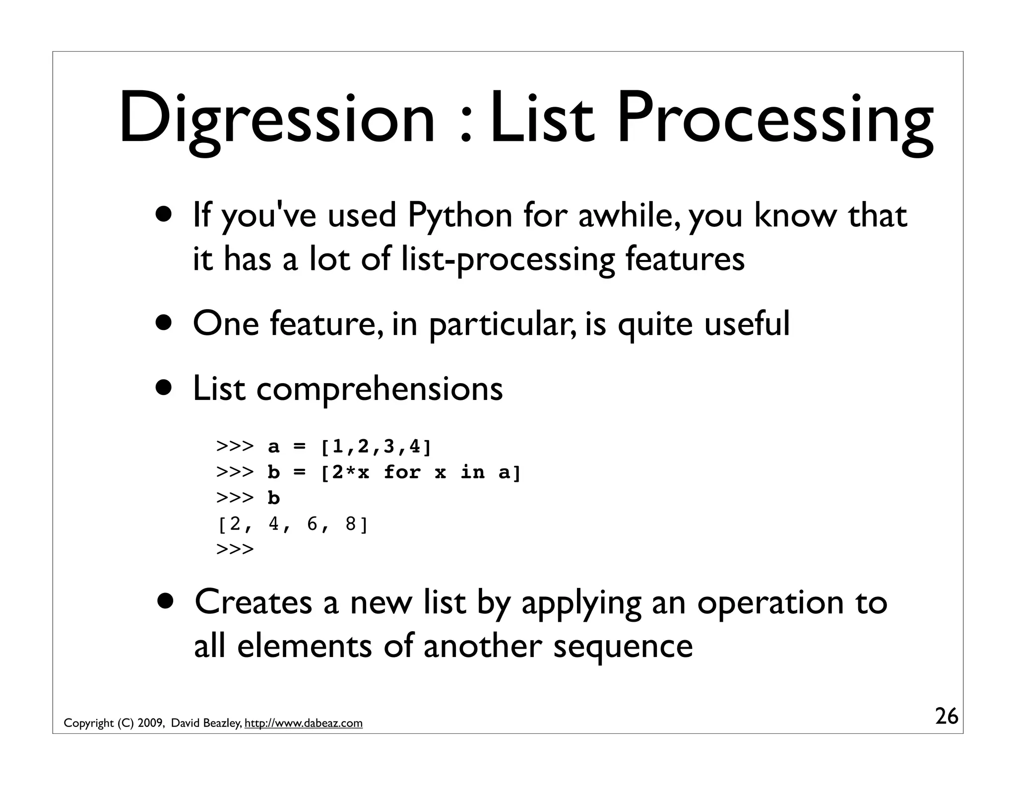 Digression : List Processing • If you've used Python for awhile, you know that it has a lot of list-processing features • One feature, in particular, is quite useful • List comprehensions >>> a = [1,2,3,4] >>> b = [2*x for x in a] >>> b [2, 4, 6, 8] >>> • Creates a new list by applying an operation to all elements of another sequence Copyright (C) 2009, David Beazley, http://www.dabeaz.com 26 