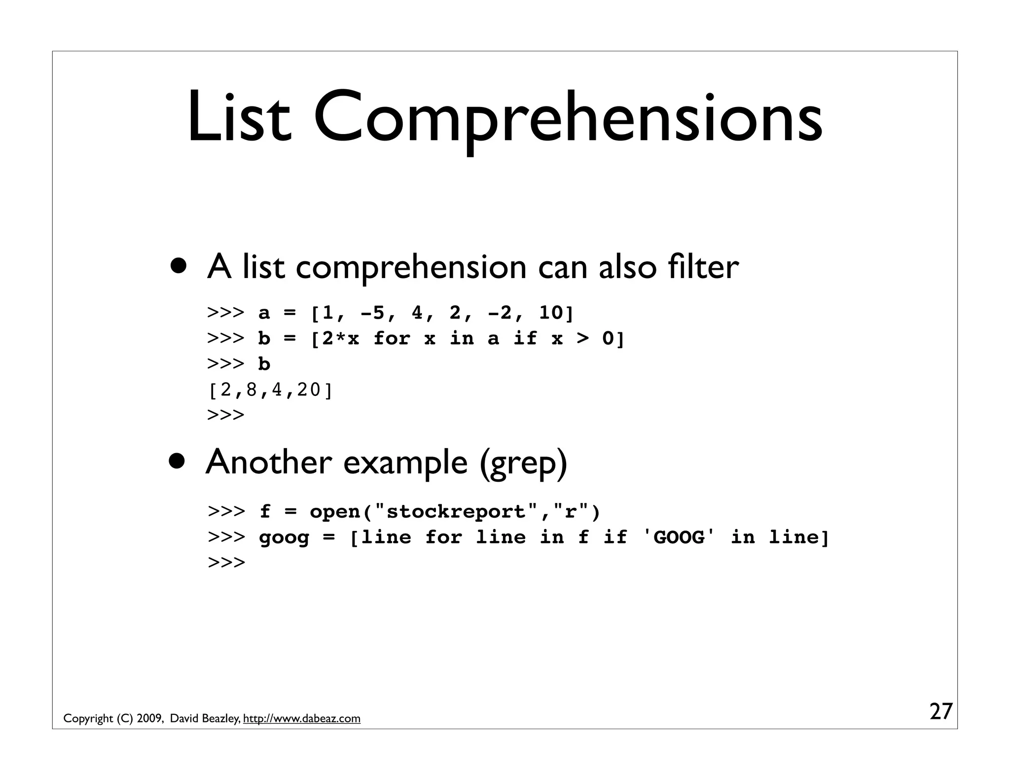 List Comprehensions • A list comprehension can also ﬁlter >>> a = [1, -5, 4, 2, -2, 10] >>> b = [2*x for x in a if x > 0] >>> b [2,8,4,20] >>> • Another example (grep) >>> f = open("stockreport","r") >>> goog = [line for line in f if 'GOOG' in line] >>> Copyright (C) 2009, David Beazley, http://www.dabeaz.com 27 