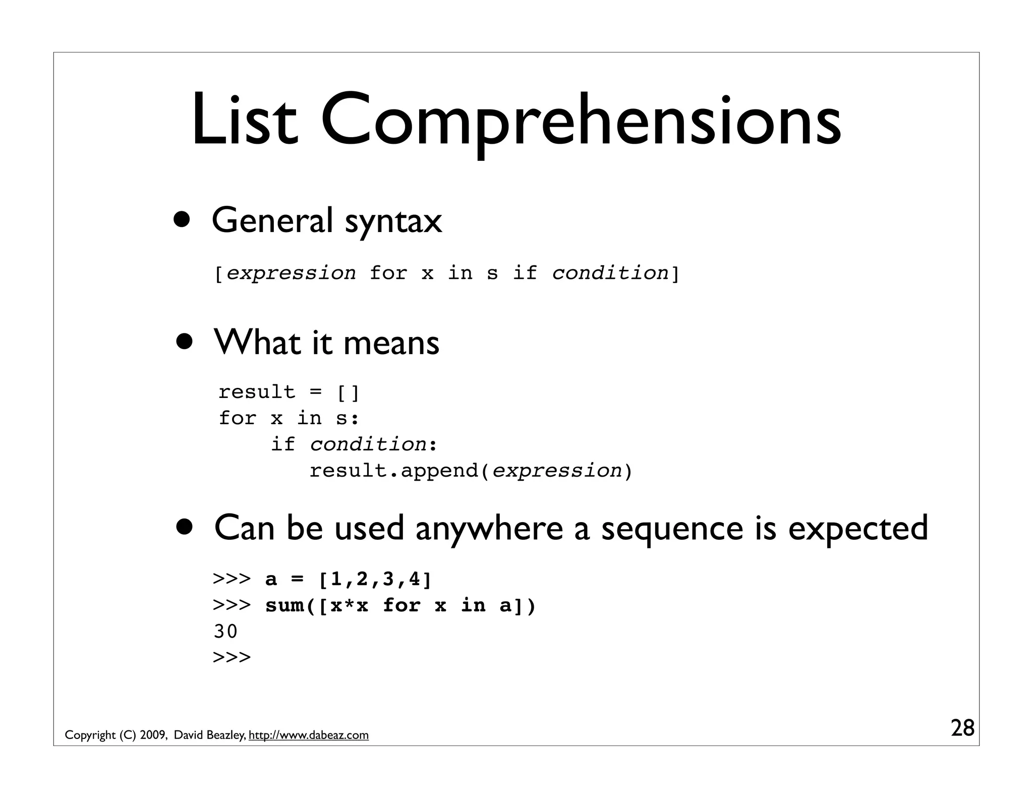 List Comprehensions • General syntax [expression for x in s if condition] • What it means result = [] for x in s: if condition: result.append(expression) • Can be used anywhere a sequence is expected >>> a = [1,2,3,4] >>> sum([x*x for x in a]) 30 >>> Copyright (C) 2009, David Beazley, http://www.dabeaz.com 28 