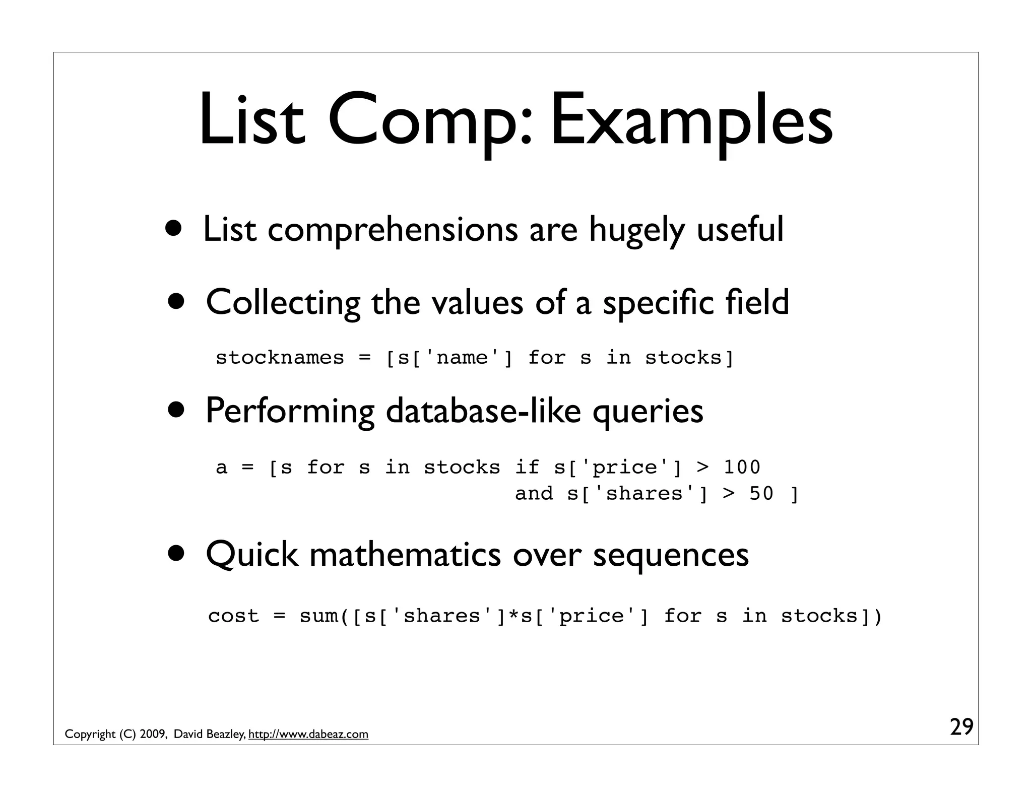 List Comp: Examples • List comprehensions are hugely useful • Collecting the values of a speciﬁc ﬁeld stocknames = [s['name'] for s in stocks] • Performing database-like queries a = [s for s in stocks if s['price'] > 100 and s['shares'] > 50 ] • Quick mathematics over sequences cost = sum([s['shares']*s['price'] for s in stocks]) Copyright (C) 2009, David Beazley, http://www.dabeaz.com 29 