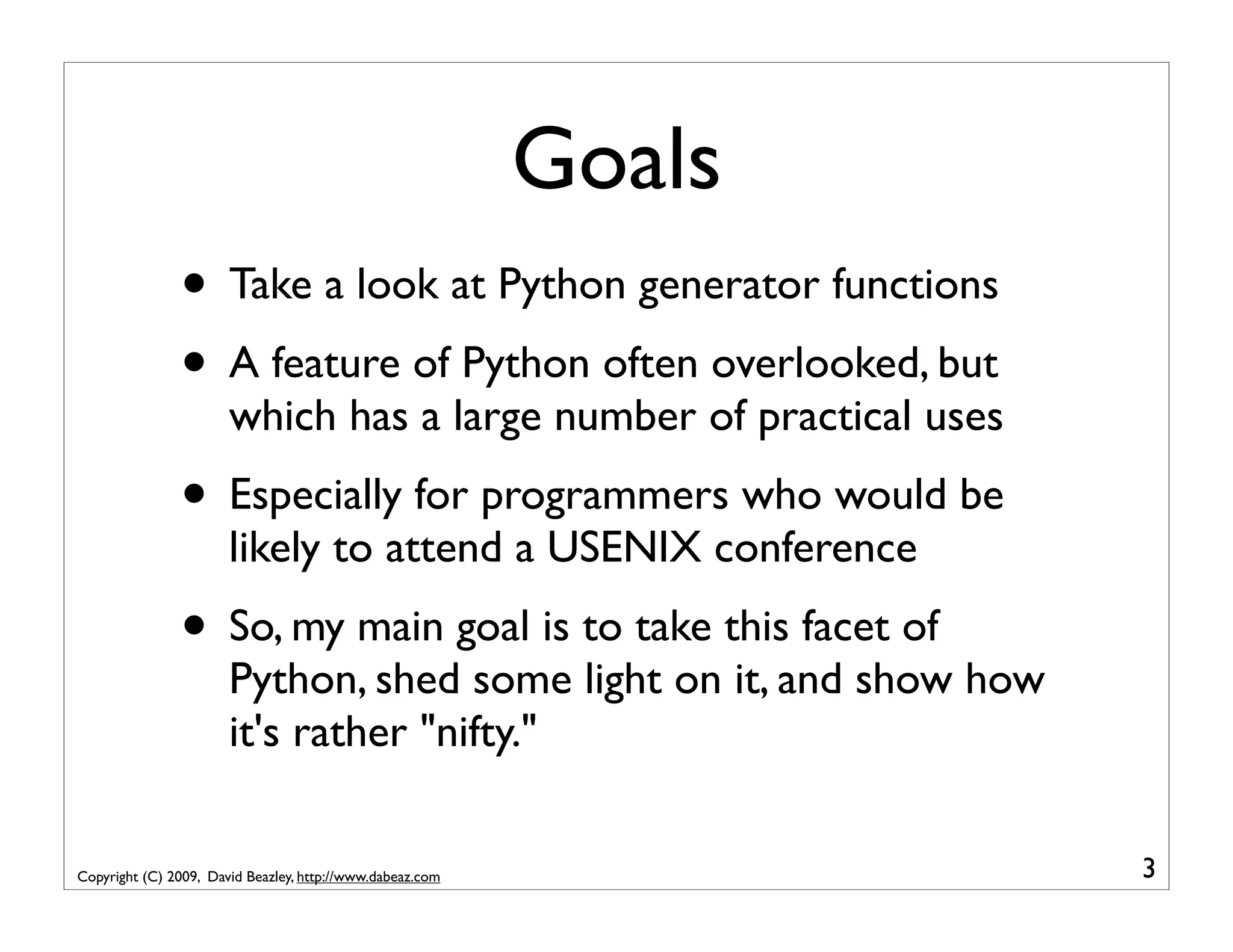 Goals • Take a look at Python generator functions • A feature of Python often overlooked, but which has a large number of practical uses • Especially for programmers who would be likely to attend a USENIX conference • So, my main goal is to take this facet of Python, shed some light on it, and show how it's rather "nifty." Copyright (C) 2009, David Beazley, http://www.dabeaz.com 3 