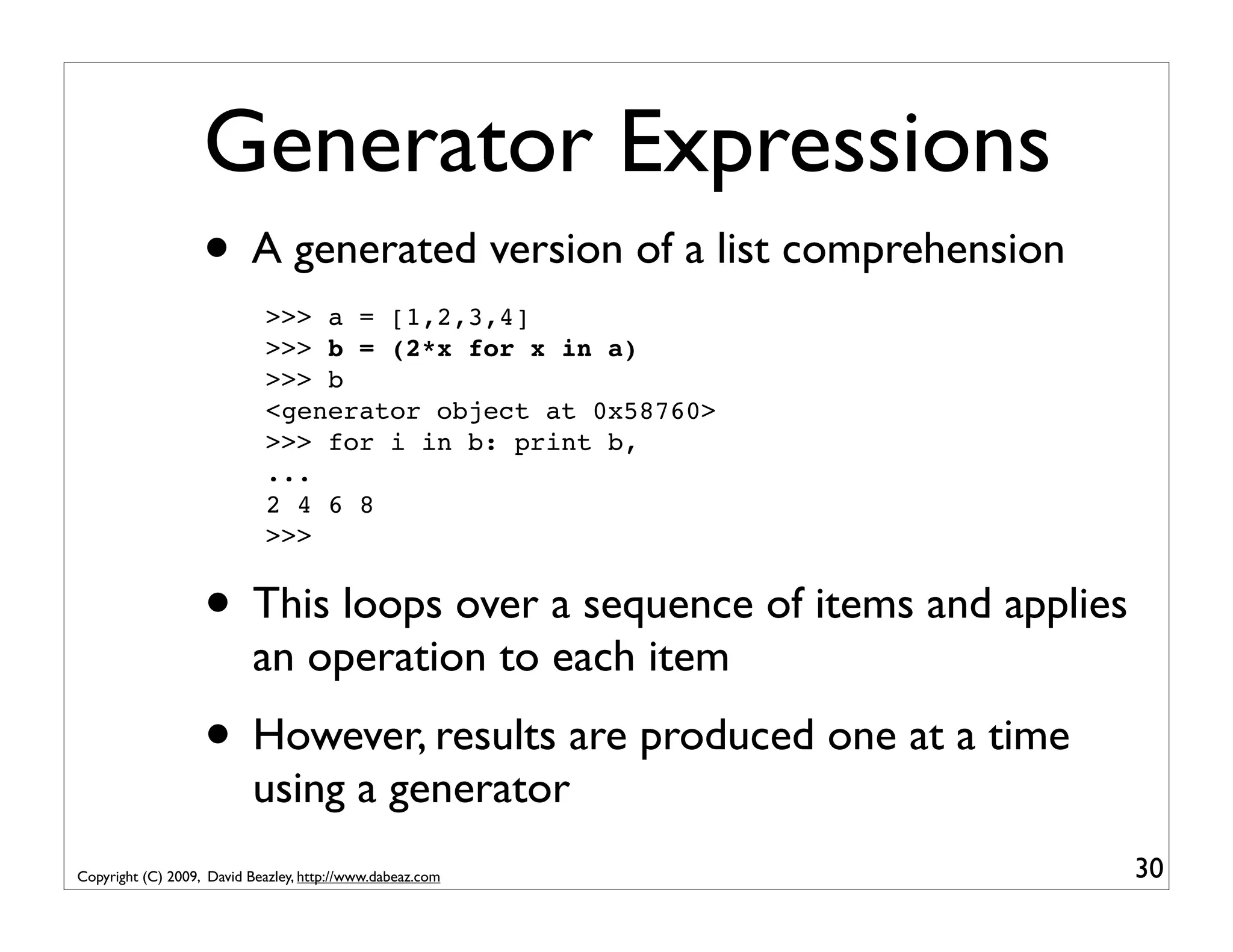 Generator Expressions • A generated version of a list comprehension >>> a = [1,2,3,4] >>> b = (2*x for x in a) >>> b <generator object at 0x58760> >>> for i in b: print b, ... 2 4 6 8 >>> • This loops over a sequence of items and applies an operation to each item • However, results are produced one at a time using a generator Copyright (C) 2009, David Beazley, http://www.dabeaz.com 30 