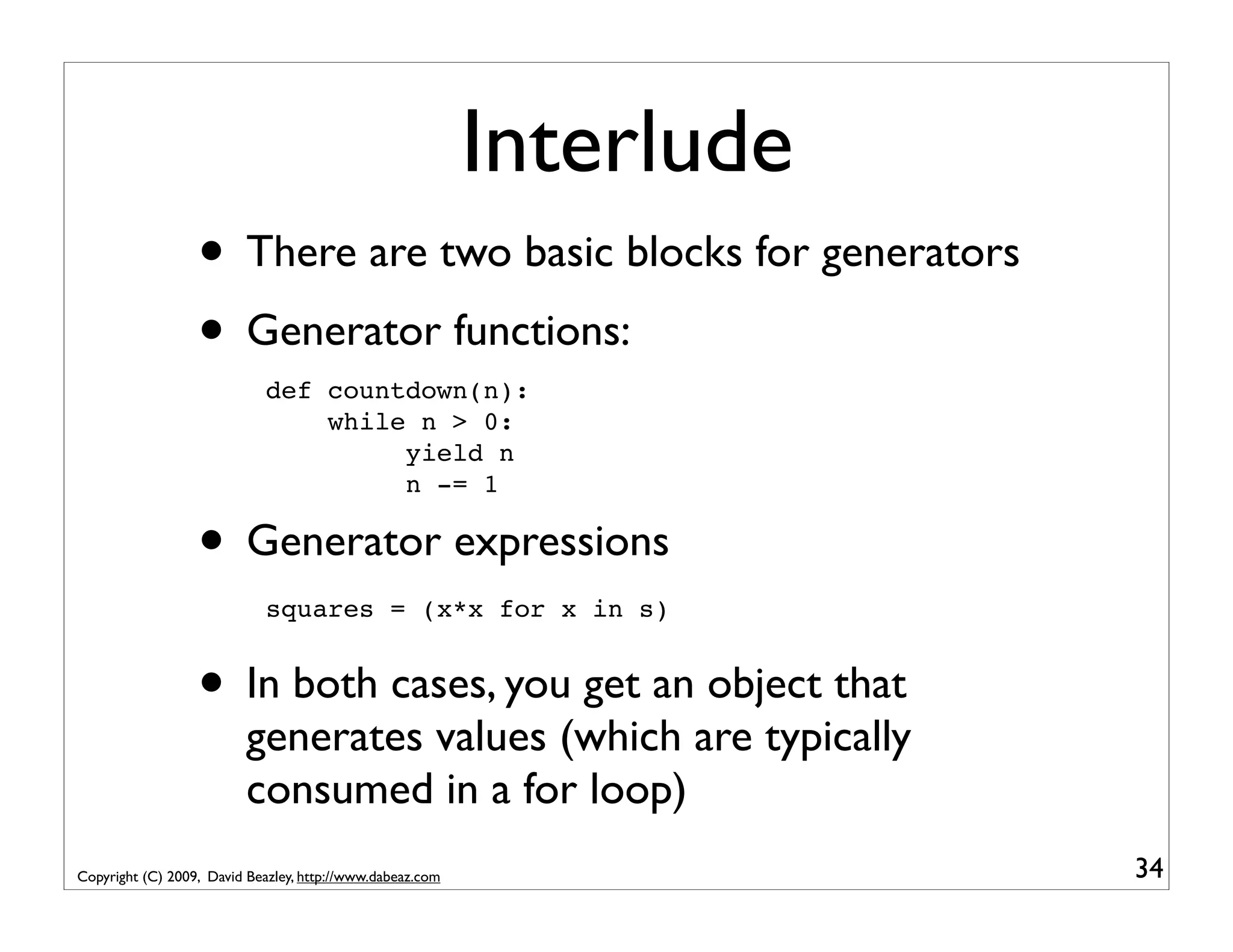 Interlude • There are two basic blocks for generators • Generator functions: def countdown(n): while n > 0: yield n n -= 1 • Generator expressions squares = (x*x for x in s) • In both cases, you get an object that generates values (which are typically consumed in a for loop) Copyright (C) 2009, David Beazley, http://www.dabeaz.com 34 