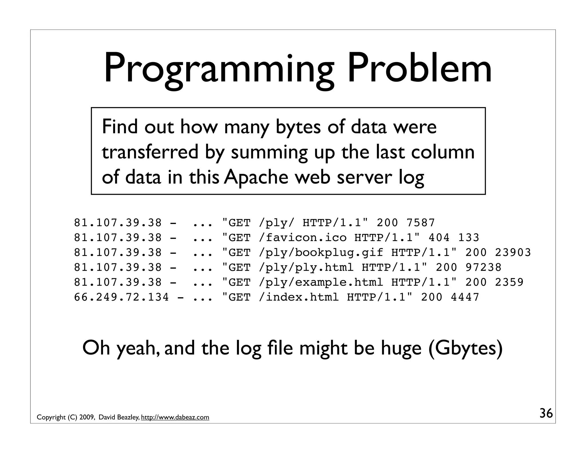 Programming Problem Find out how many bytes of data were transferred by summing up the last column of data in this Apache web server log 81.107.39.38 - ... "GET /ply/ HTTP/1.1" 200 7587 81.107.39.38 - ... "GET /favicon.ico HTTP/1.1" 404 133 81.107.39.38 - ... "GET /ply/bookplug.gif HTTP/1.1" 200 23903 81.107.39.38 - ... "GET /ply/ply.html HTTP/1.1" 200 97238 81.107.39.38 - ... "GET /ply/example.html HTTP/1.1" 200 2359 66.249.72.134 - ... "GET /index.html HTTP/1.1" 200 4447 Oh yeah, and the log ﬁle might be huge (Gbytes) Copyright (C) 2009, David Beazley, http://www.dabeaz.com 36 