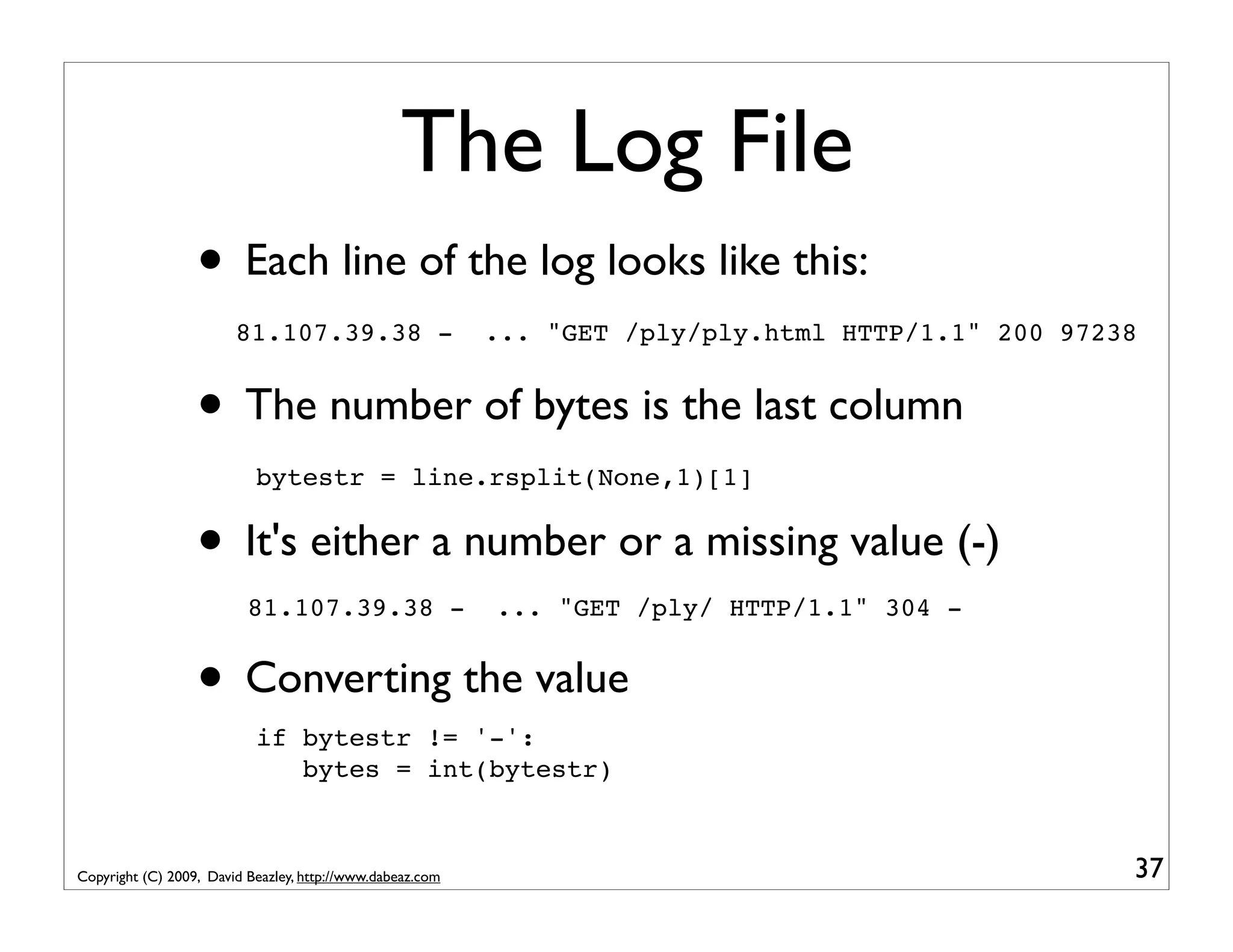 The Log File • Each line of the log looks like this: 81.107.39.38 - ... "GET /ply/ply.html HTTP/1.1" 200 97238 • The number of bytes is the last column bytestr = line.rsplit(None,1)[1] • It's either a number or a missing value (-) 81.107.39.38 - ... "GET /ply/ HTTP/1.1" 304 - • Converting the value if bytestr != '-': bytes = int(bytestr) Copyright (C) 2009, David Beazley, http://www.dabeaz.com 37 