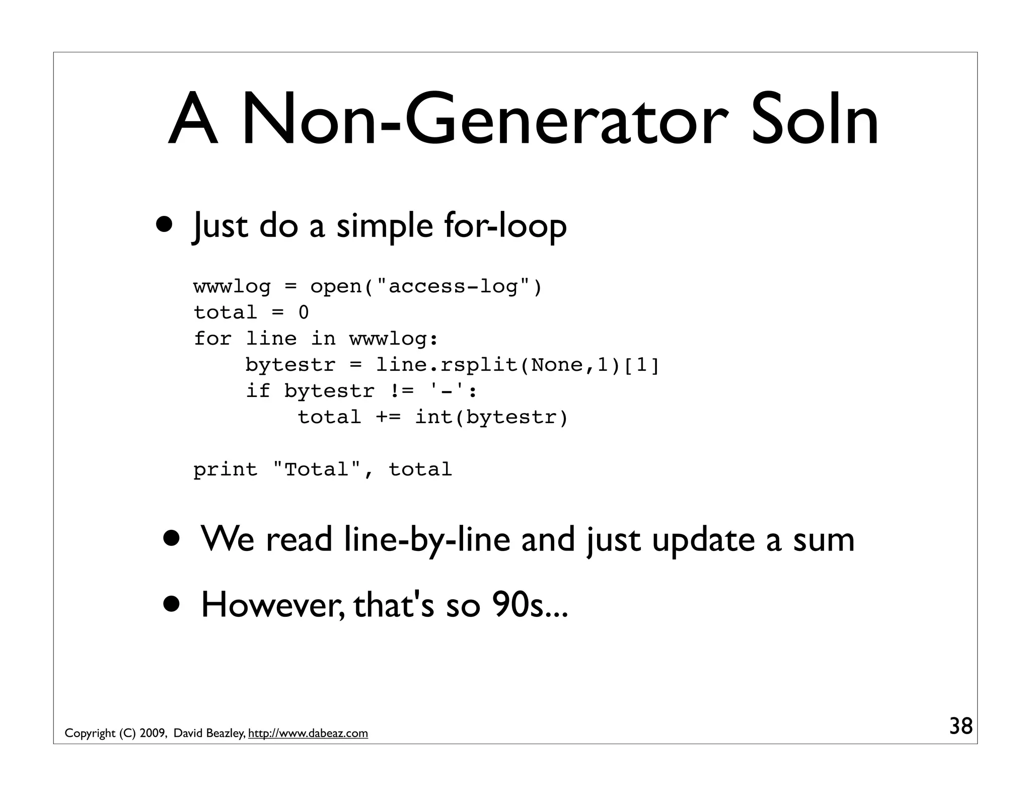A Non-Generator Soln • Just do a simple for-loop wwwlog = open("access-log") total = 0 for line in wwwlog: bytestr = line.rsplit(None,1)[1] if bytestr != '-': total += int(bytestr) print "Total", total • We read line-by-line and just update a sum • However, that's so 90s... Copyright (C) 2009, David Beazley, http://www.dabeaz.com 38 