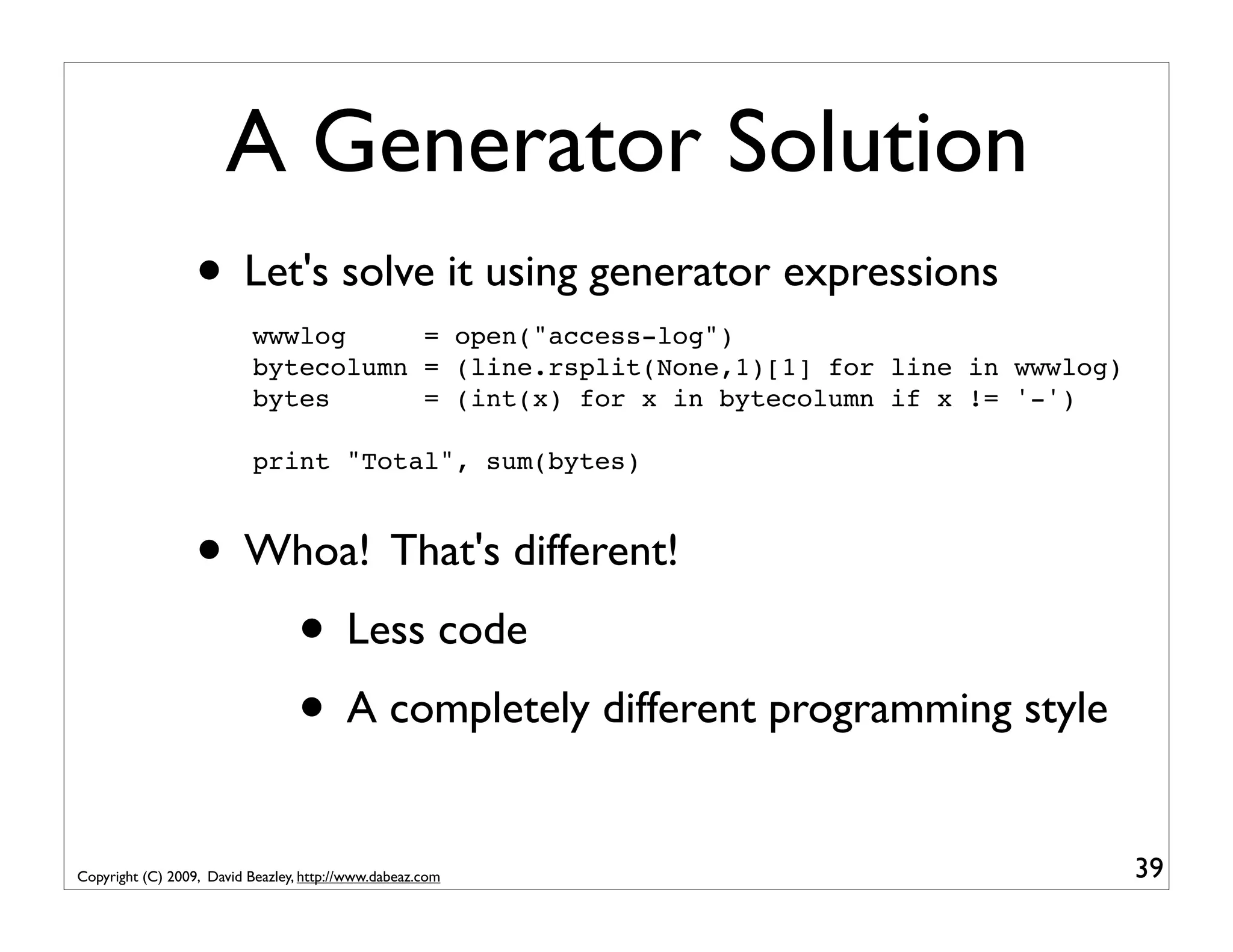 A Generator Solution • Let's solve it using generator expressions wwwlog = open("access-log") bytecolumn = (line.rsplit(None,1)[1] for line in wwwlog) bytes = (int(x) for x in bytecolumn if x != '-') print "Total", sum(bytes) • Whoa! That's different! • Less code • A completely different programming style Copyright (C) 2009, David Beazley, http://www.dabeaz.com 39 