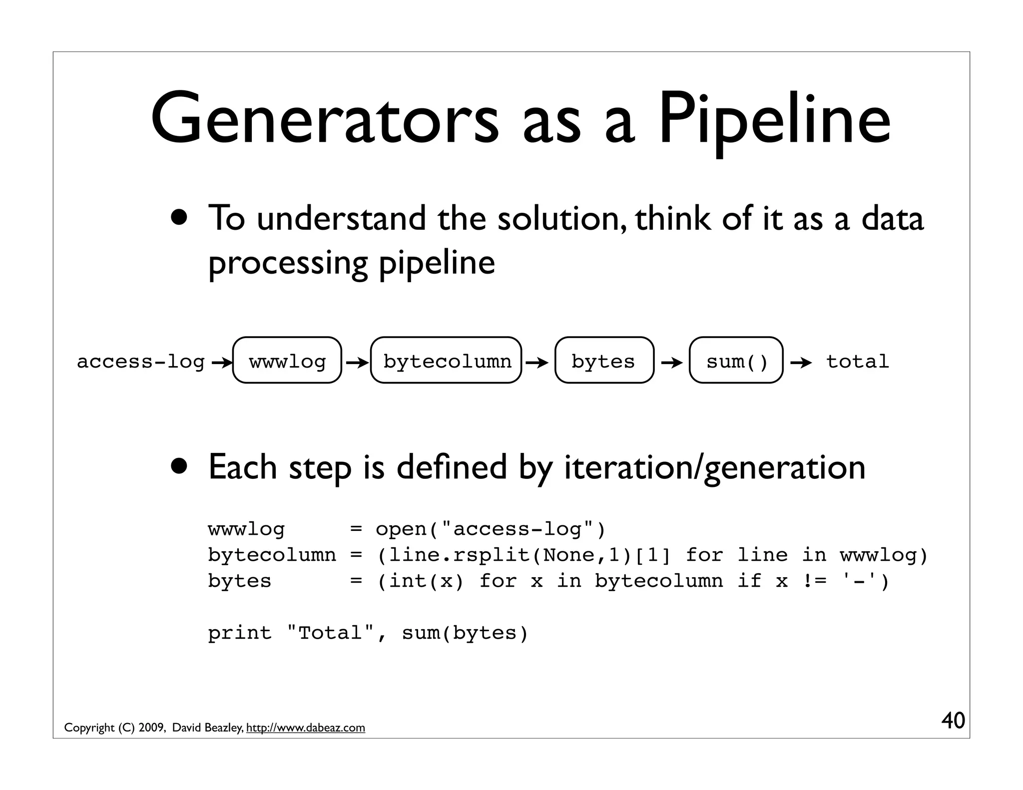 Generators as a Pipeline • To understand the solution, think of it as a data processing pipeline access-log wwwlog bytecolumn bytes sum() total • Each step is deﬁned by iteration/generation wwwlog = open("access-log") bytecolumn = (line.rsplit(None,1)[1] for line in wwwlog) bytes = (int(x) for x in bytecolumn if x != '-') print "Total", sum(bytes) Copyright (C) 2009, David Beazley, http://www.dabeaz.com 40 