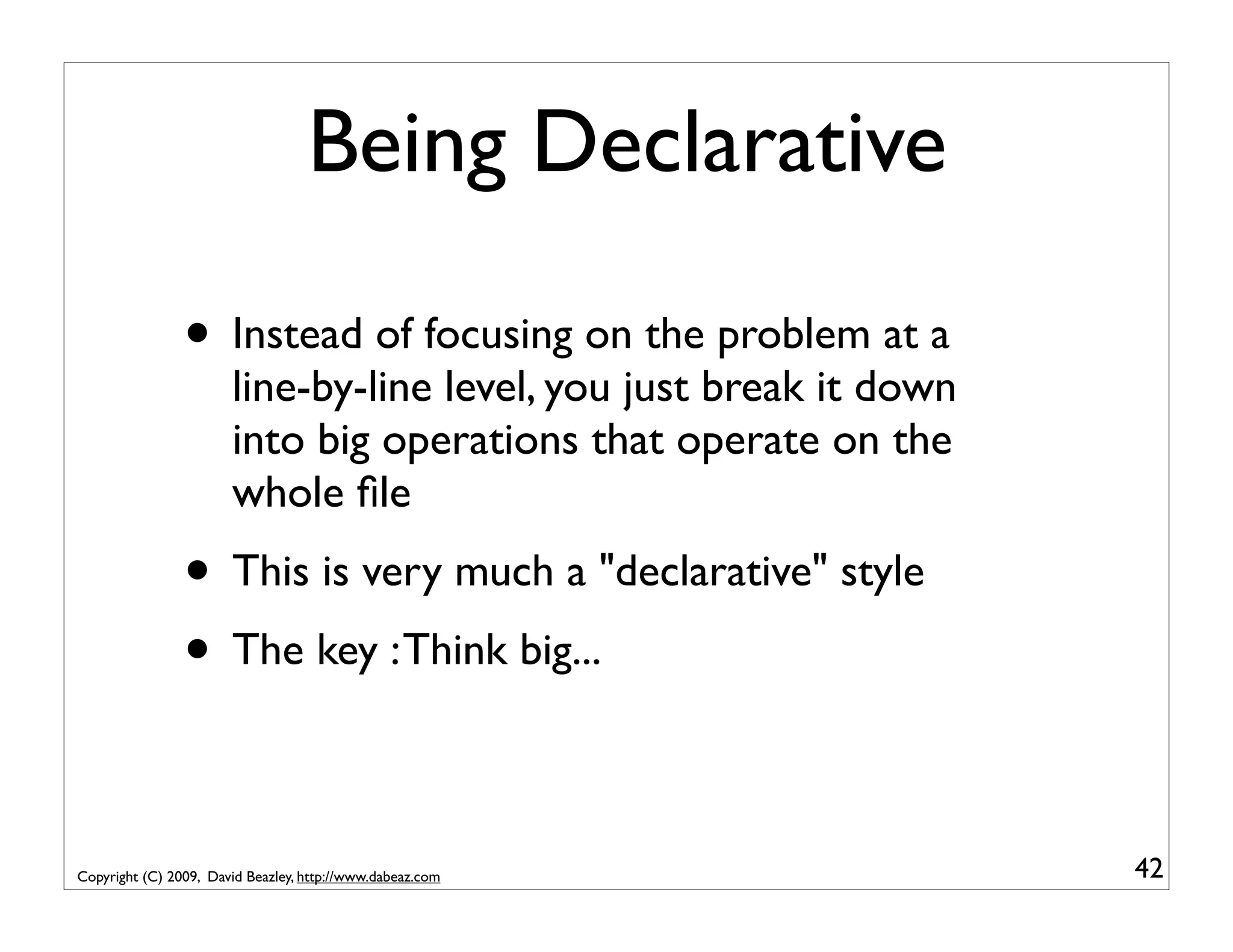Being Declarative • Instead of focusing on the problem at a line-by-line level, you just break it down into big operations that operate on the whole ﬁle • This is very much a "declarative" style • The key : Think big... Copyright (C) 2009, David Beazley, http://www.dabeaz.com 42 